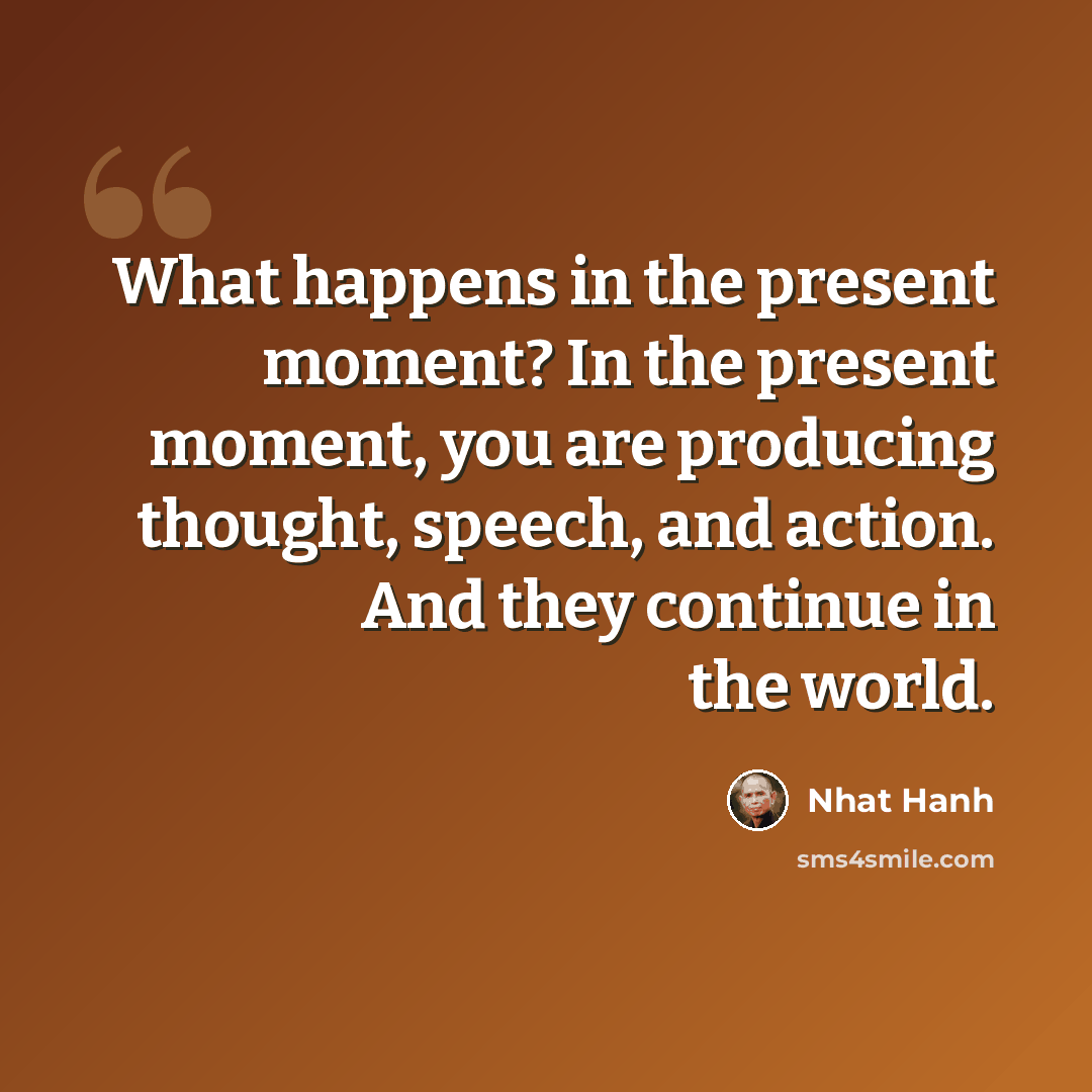“What happens in the present moment? In the present moment, you are producing thought, speech, and action. And they continue in the world.” quote by Nhat Hanh