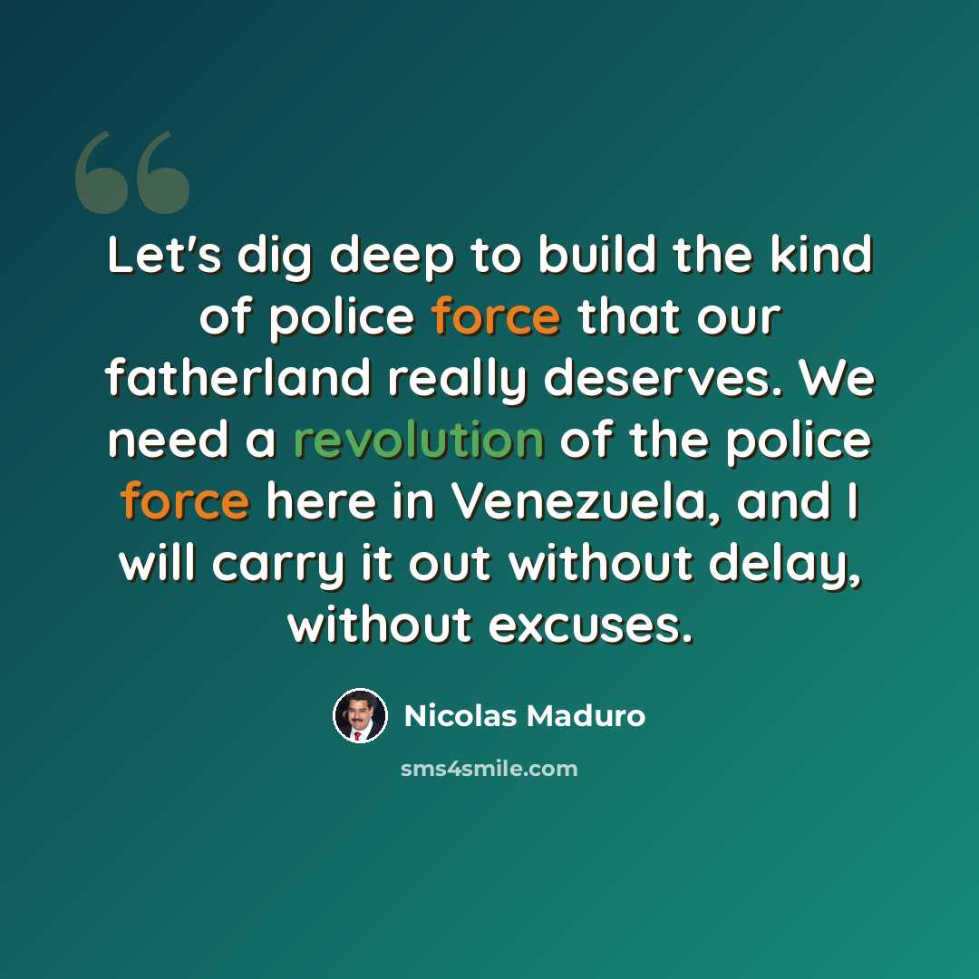“Let's dig deep to build the kind of police force that our fatherland really deserves. We need a revolution of the police force here in Venezuela, and I will carry it out without delay, without excuses.” quote by Nicolas Maduro
