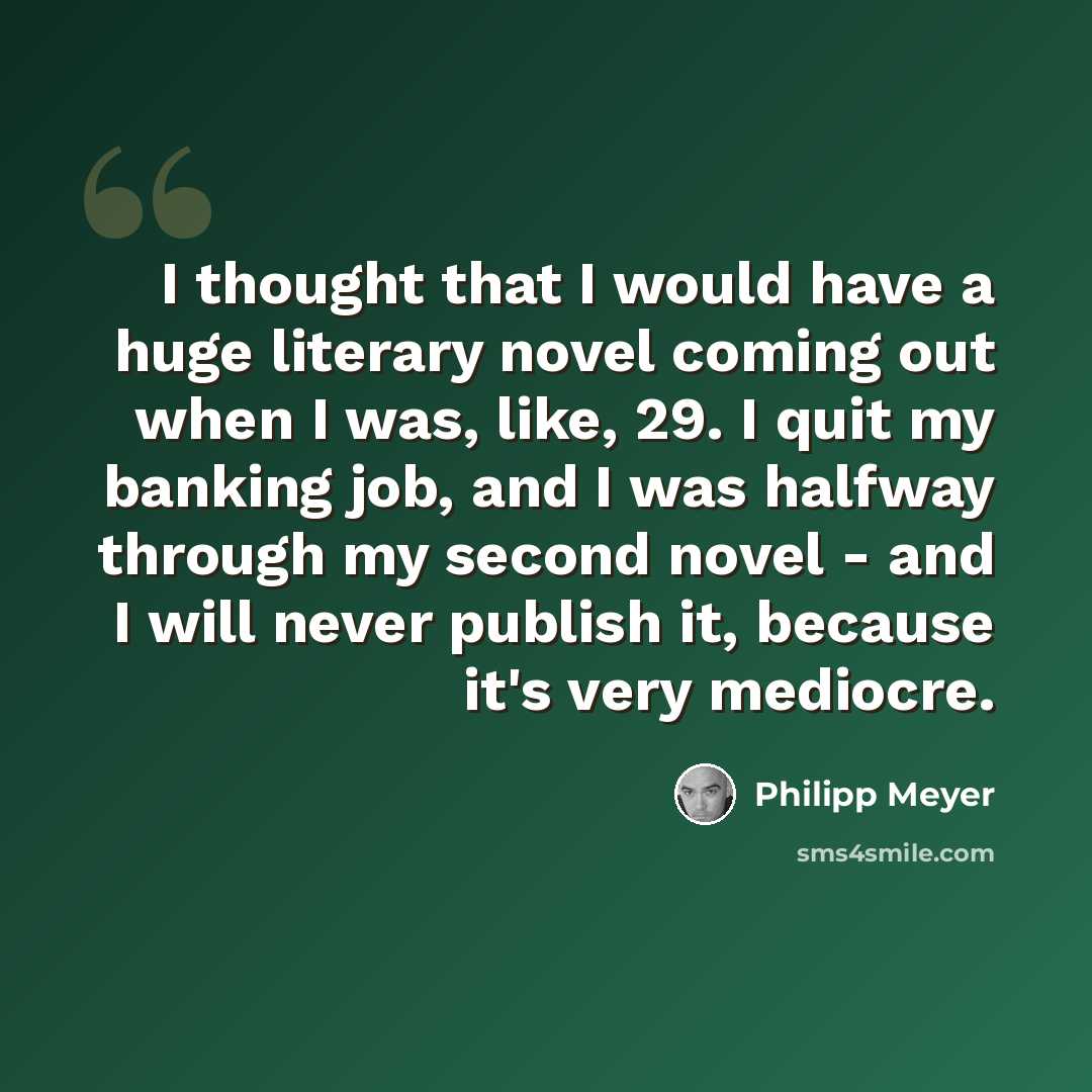 “I thought that I would have a huge literary novel coming out when I was, like, 29. I quit my banking job, and I was halfway through my second novel - and I will never publish it, because it's very mediocre.” quote by Philipp Meyer