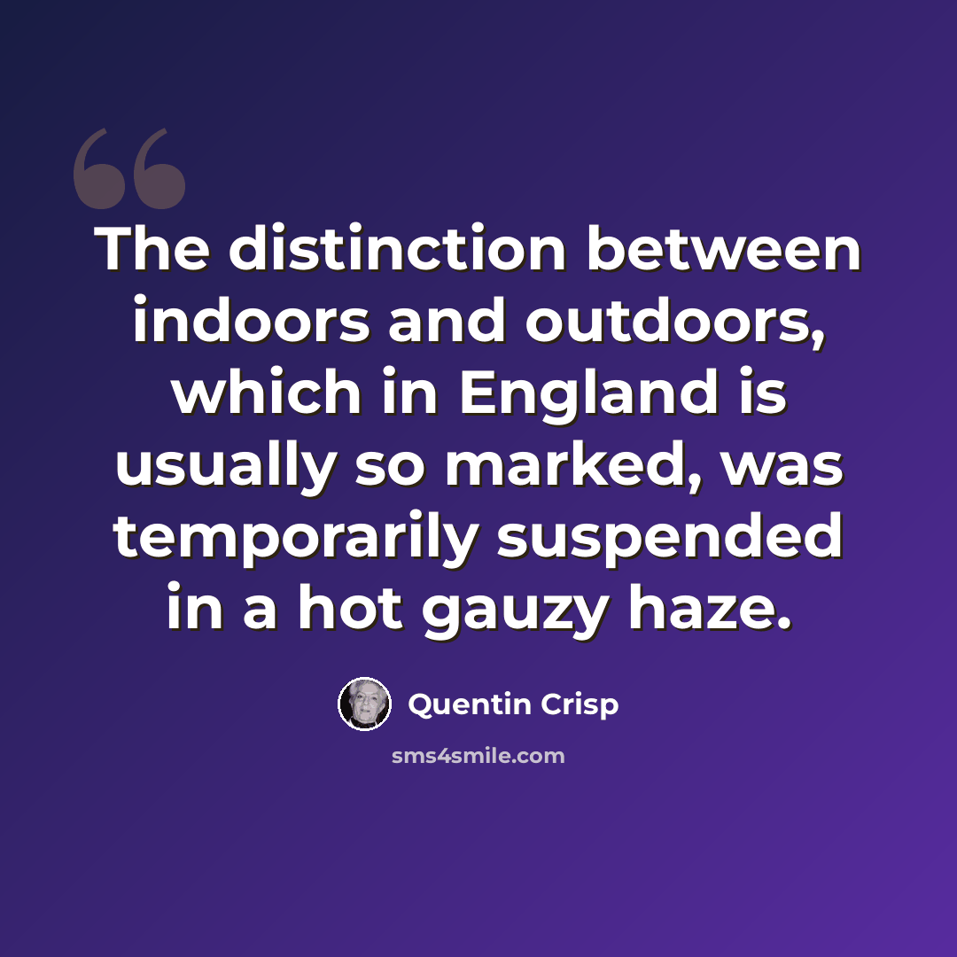 “The distinction between indoors and outdoors, which in England is usually so marked, was temporarily suspended in a hot gauzy haze.” quote by Quentin Crisp
