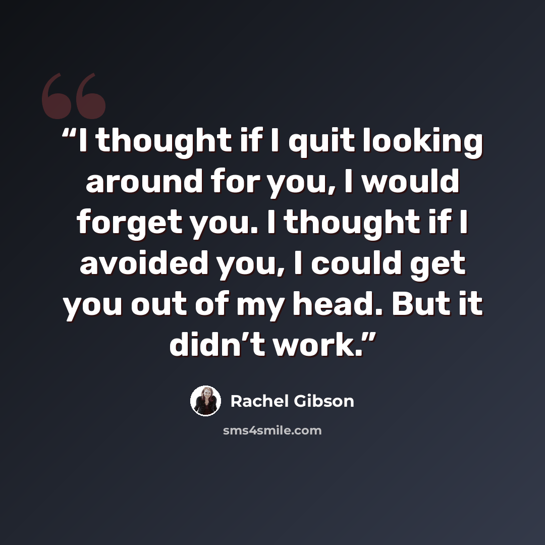 “I thought if I quit looking around for you, I would forget you. I thought if I avoided you, I could get you out of my head. But it didn’t work.” quote by Rachel Gibson