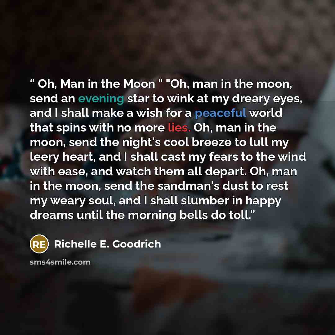 “Oh, Man in the Moon " "Oh, man in the moon, send an evening star to wink at my dreary eyes, and I shall make a wish for a peaceful world that spins with no more lies. Oh, man in the moon, send the night's cool breeze to lull my leery heart, and I shall cast my fears to the wind with ease, and…” quote by Richelle E. Goodrich