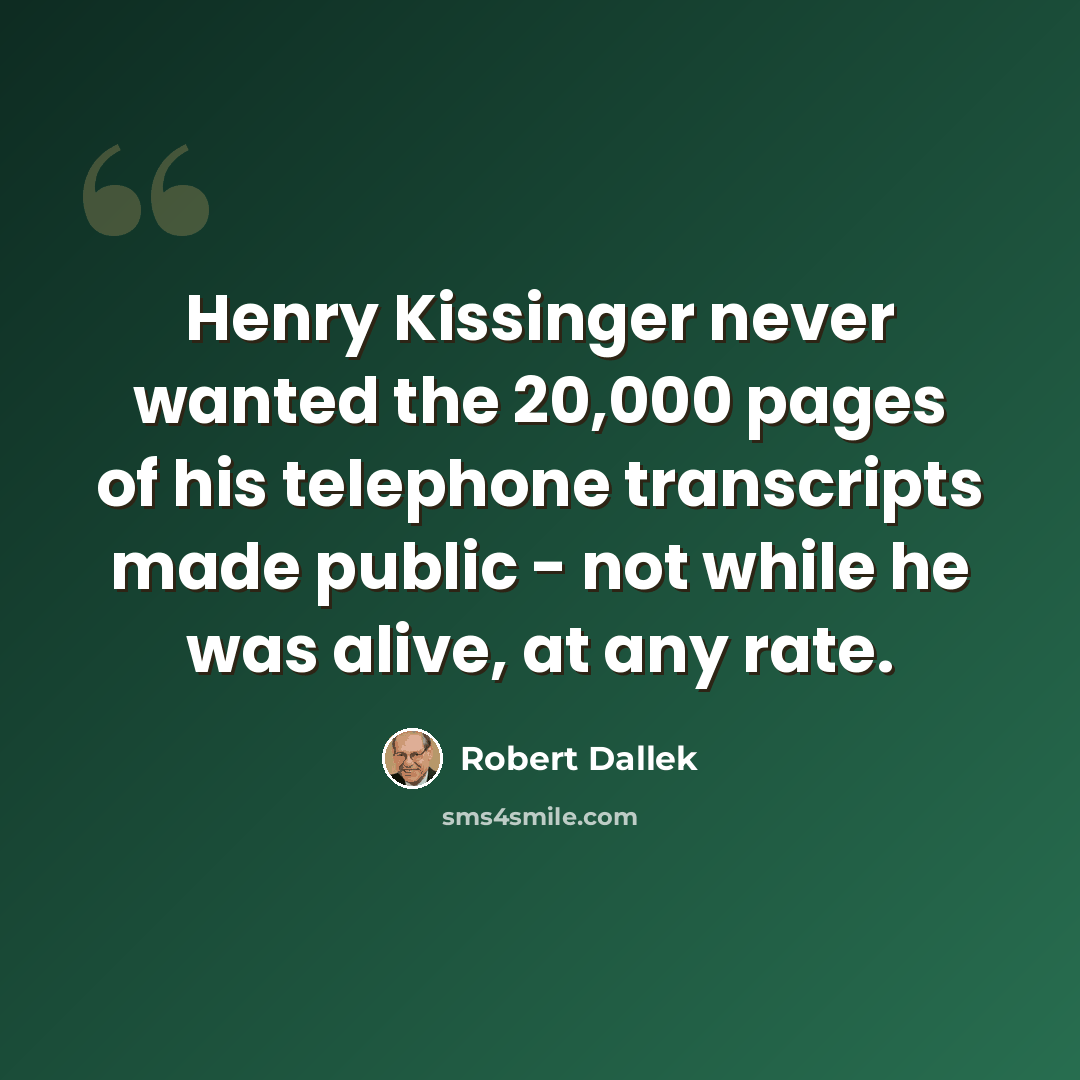 “Henry Kissinger never wanted the 20,000 pages of his telephone transcripts made public - not while he was alive, at any rate.” quote by Robert Dallek