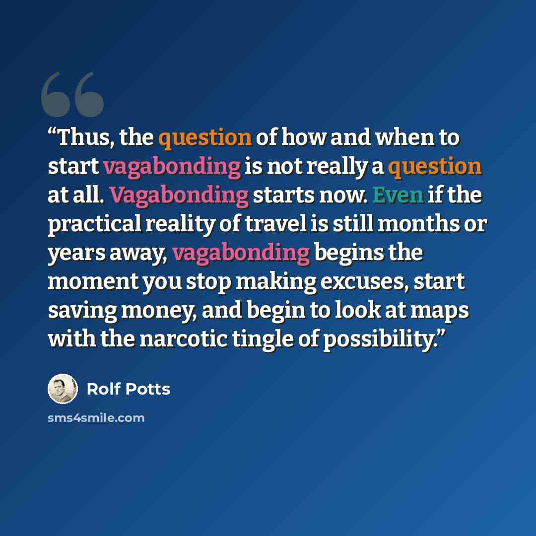 “Thus, the question of how and when to start vagabonding is not really a question at all. Vagabonding starts now. Even if the practical reality of travel is still months or years away, vagabonding begins the moment you stop making excuses, start saving money, and begin to look at maps with the…” quote by Rolf Potts