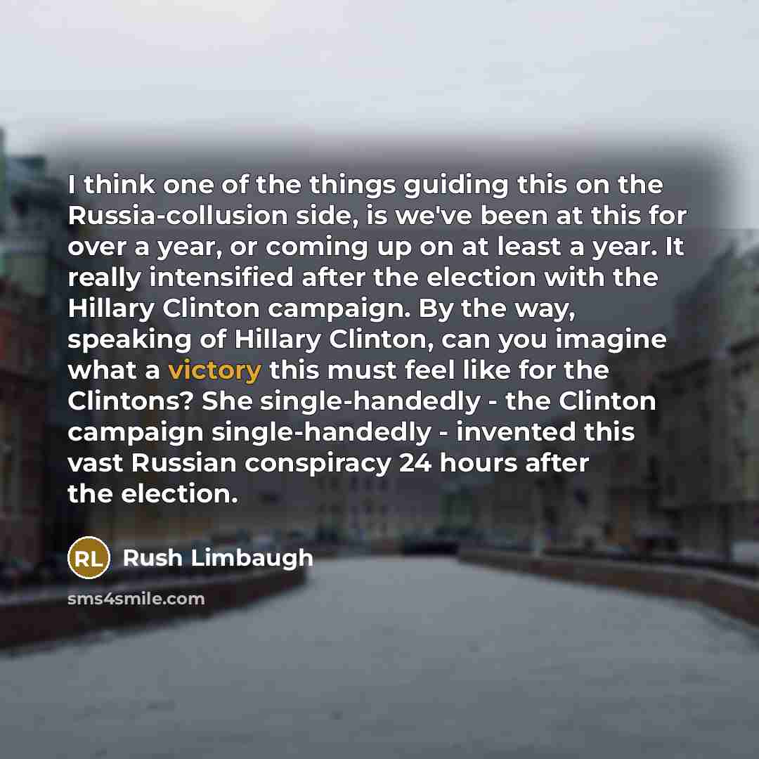 “I think one of the things guiding this on the Russia-collusion side, is we've been at this for over a year, or coming up on at least a year. It really intensified after the election with the Hillary Clinton campaign. By the way, speaking of Hillary Clinton, can you imagine what a victory this must…” quote by Rush Limbaugh