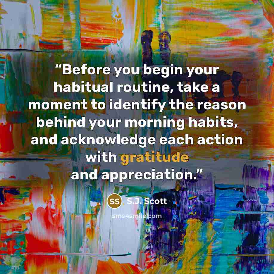 “Before you begin your habitual routine, take a moment to identify the reason behind your morning habits, and acknowledge each action with gratitude and appreciation.” quote by S.J. Scott