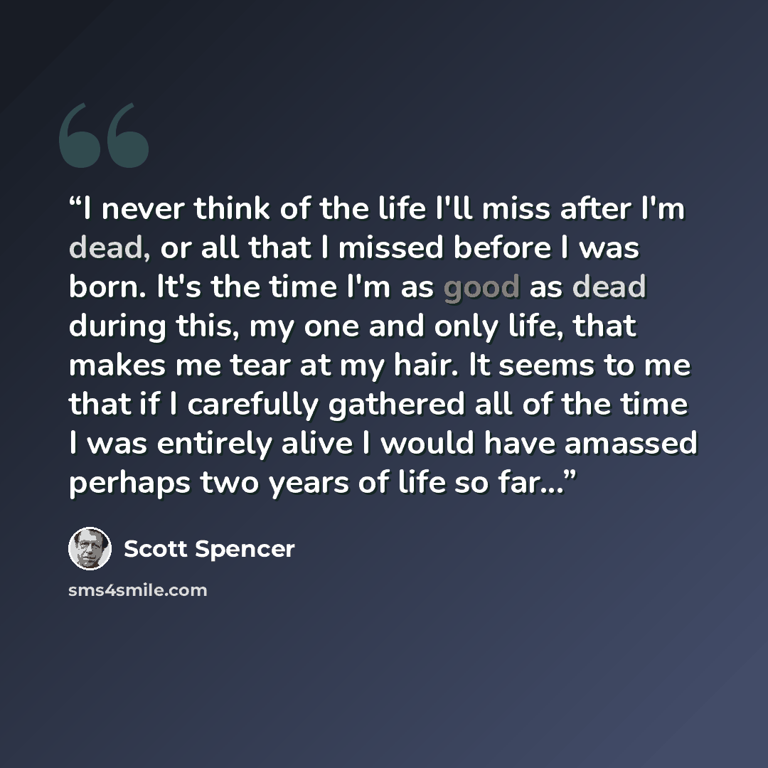 “I never think of the life I'll miss after I'm dead, or all that I missed before I was born. It's the time I'm as good as dead during this, my one and only life, that makes me tear at my hair. It seems to me that if I carefully gathered all of the time I was entirely alive I would have amassed…” quote by Scott Spencer