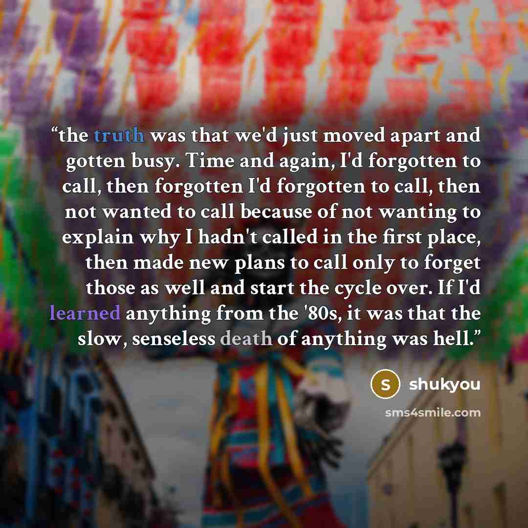 “the truth was that we'd just moved apart and gotten busy. Time and again, I'd forgotten to call, then forgotten I'd forgotten to call, then not wanted to call because of not wanting to explain why I hadn't called in the first place, then made new plans to call only to forget those as well and…” quote by shukyou