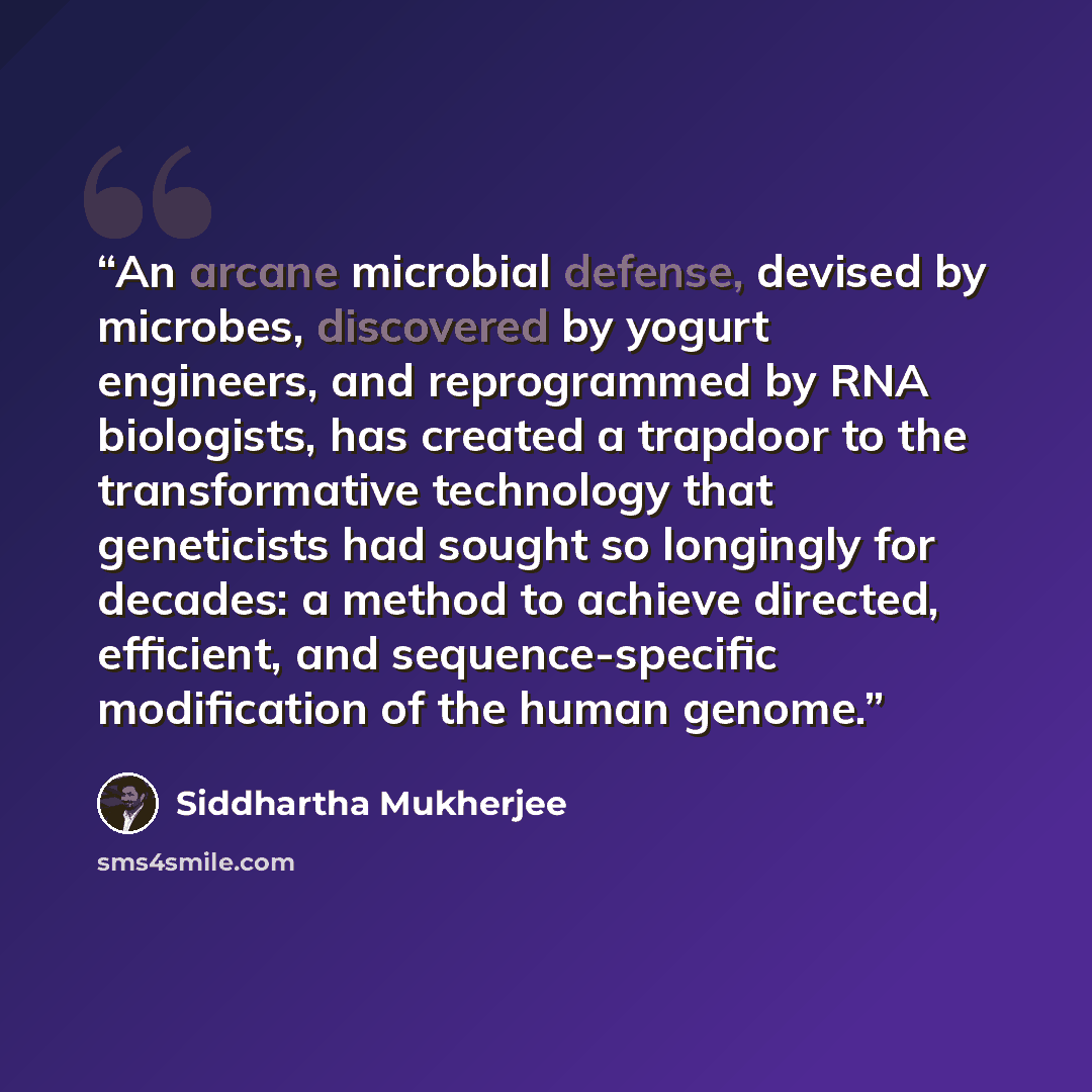 “An arcane microbial defense, devised by microbes, discovered by yogurt engineers, and reprogrammed by RNA biologists, has created a trapdoor to the transformative technology that geneticists had sought so longingly for decades: a method to achieve directed, efficient, and sequence-specific…” quote by Siddhartha Mukherjee