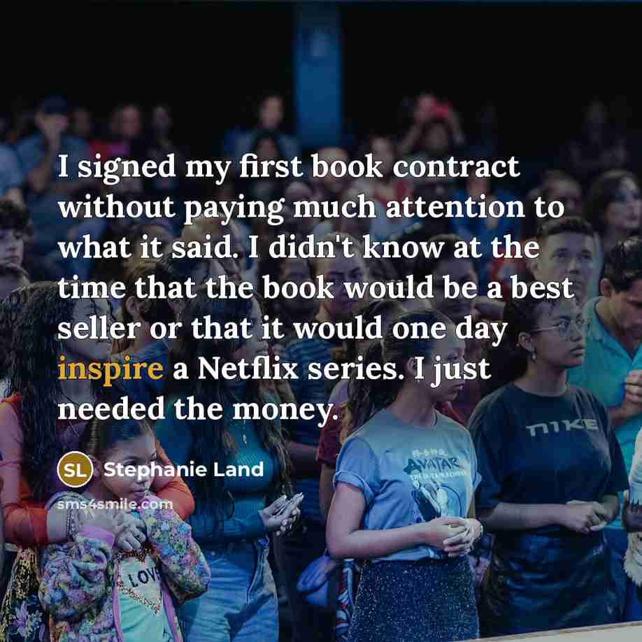 “I signed my first book contract without paying much attention to what it said. I didn't know at the time that the book would be a best seller or that it would one day inspire a Netflix series. I just needed the money.” quote by Stephanie Land