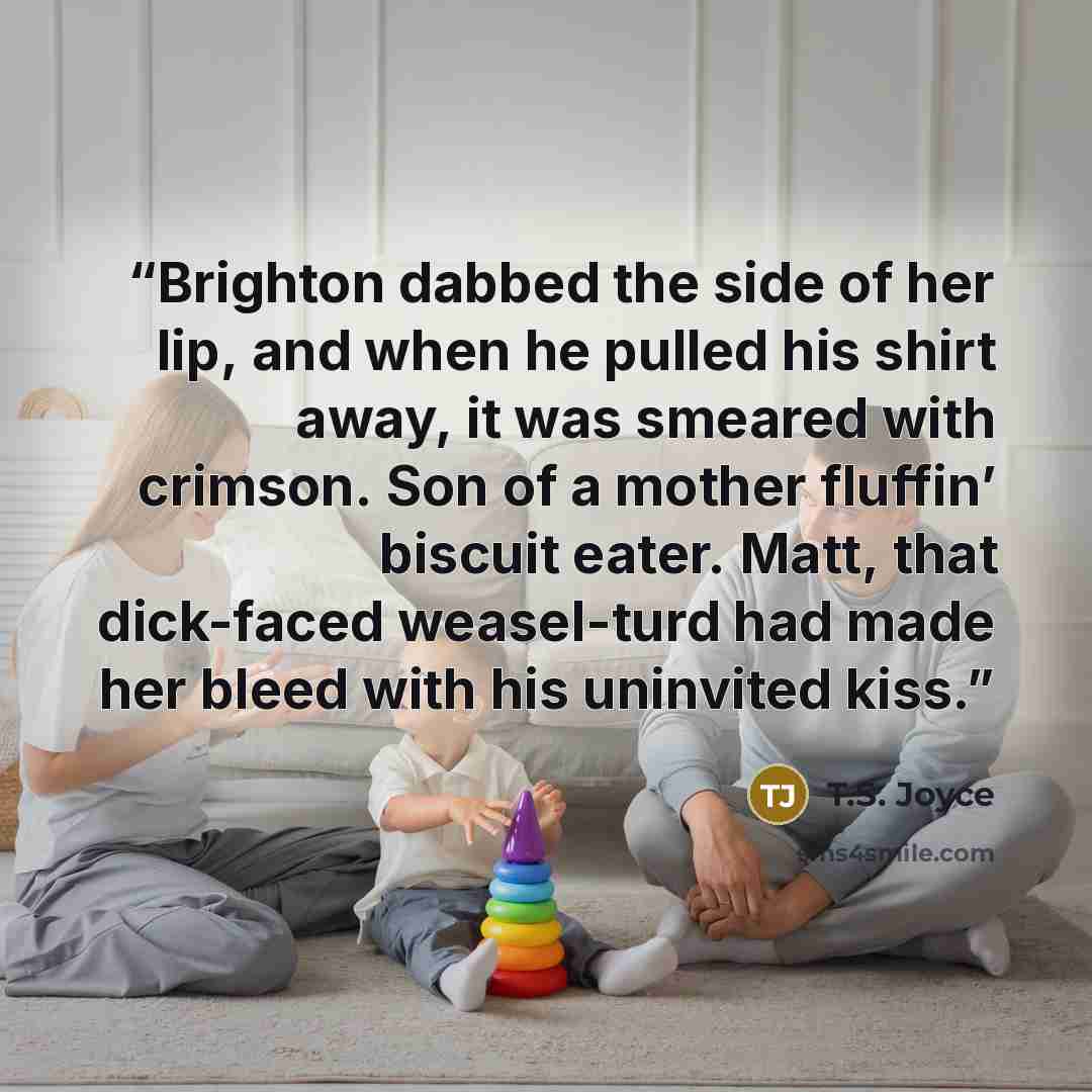 “Brighton dabbed the side of her lip, and when he pulled his shirt away, it was smeared with crimson. Son of a mother fluffin’ biscuit eater. Matt, that dick-faced weasel-turd had made her bleed with his uninvited kiss.” quote by T.S. Joyce