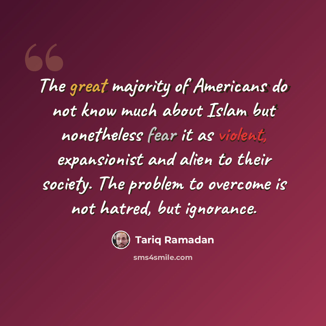 “The great majority of Americans do not know much about Islam but nonetheless fear it as violent, expansionist and alien to their society. The problem to overcome is not hatred, but ignorance.” quote by Tariq Ramadan