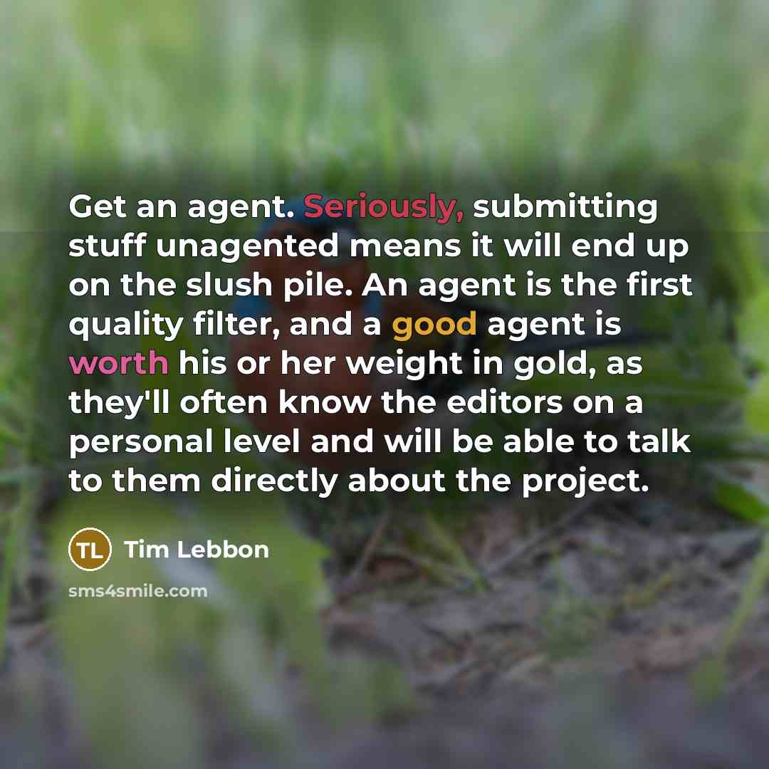 “Get an agent. Seriously, submitting stuff unagented means it will end up on the slush pile. An agent is the first quality filter, and a good agent is worth his or her weight in gold, as they'll often know the editors on a personal level and will be able to talk to them directly about the project.” quote by Tim Lebbon