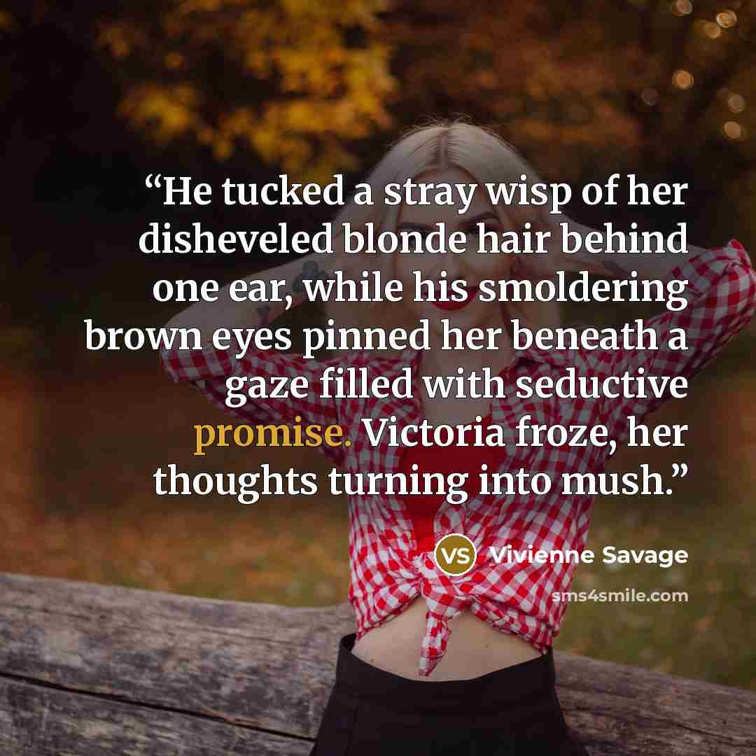 “He tucked a stray wisp of her disheveled blonde hair behind one ear, while his smoldering brown eyes pinned her beneath a gaze filled with seductive promise. Victoria froze, her thoughts turning into mush.” quote by Vivienne Savage