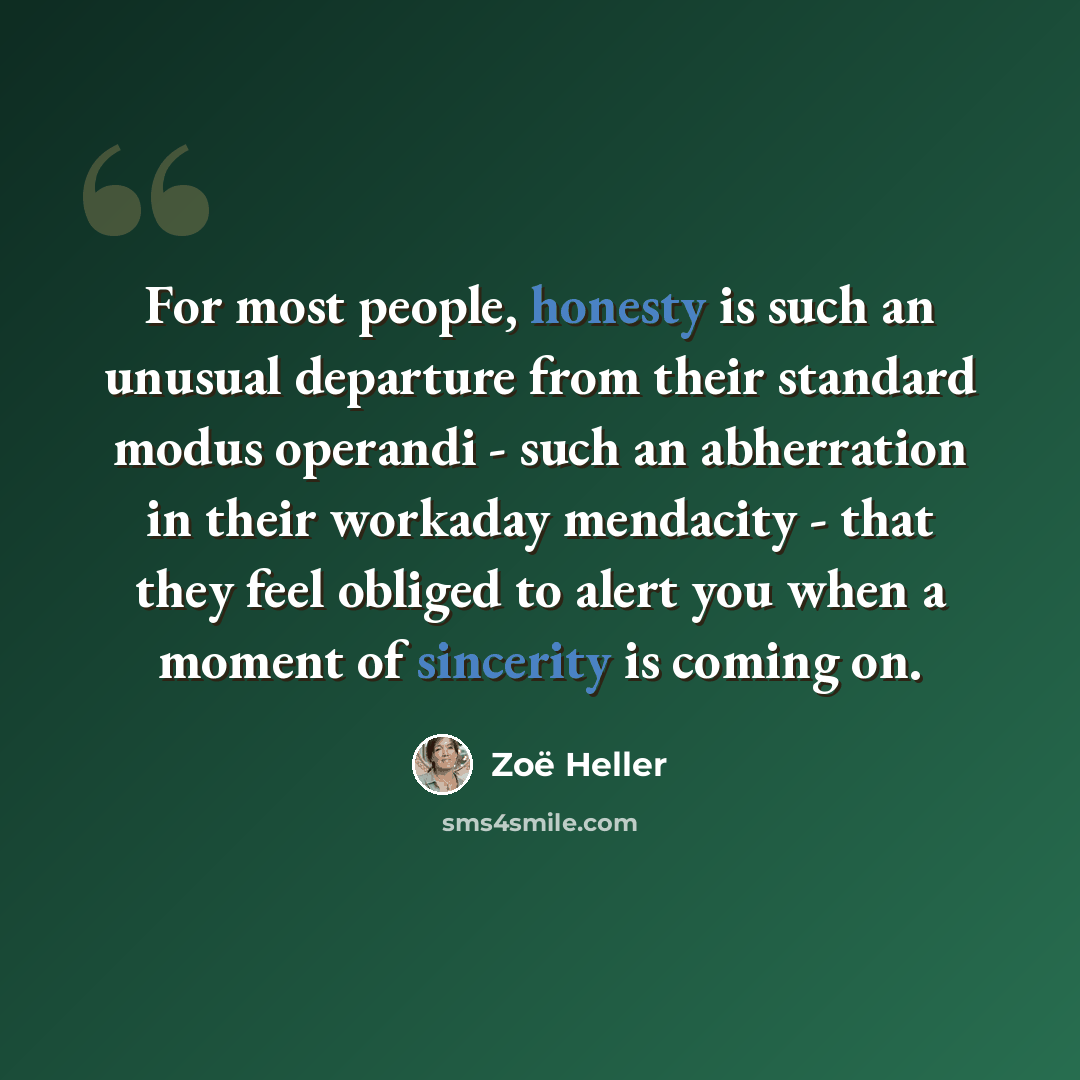 “For most people, honesty is such an unusual departure from their standard modus operandi - such an abherration in their workaday mendacity - that they feel obliged to alert you when a moment of sincerity is coming on.” quote by Zoë Heller