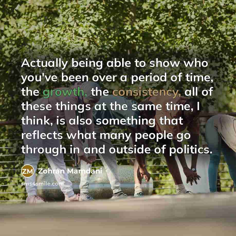 “Actually being able to show who you've been over a period of time, the growth, the consistency, all of these things at the same time, I think, is also something that reflects what many people go through in and outside of politics.” quote by Zohran Mamdani