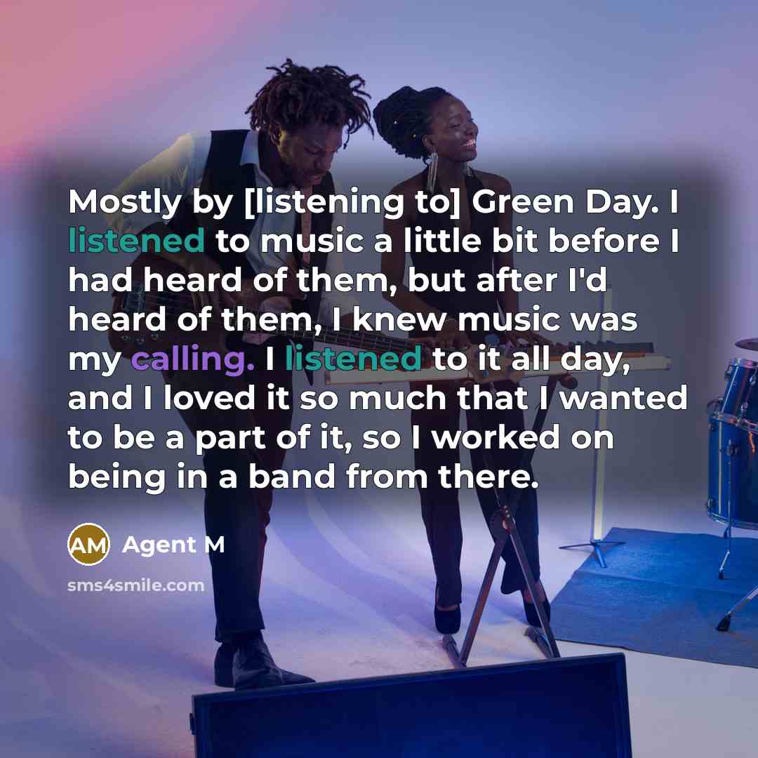“Mostly by [listening to] Green Day. I listened to music a little bit before I had heard of them, but after I'd heard of them, I knew music was my calling. I listened to it all day, and I loved it so much that I wanted to be a part of it, so I worked on being in a band from there.” quote by Agent M