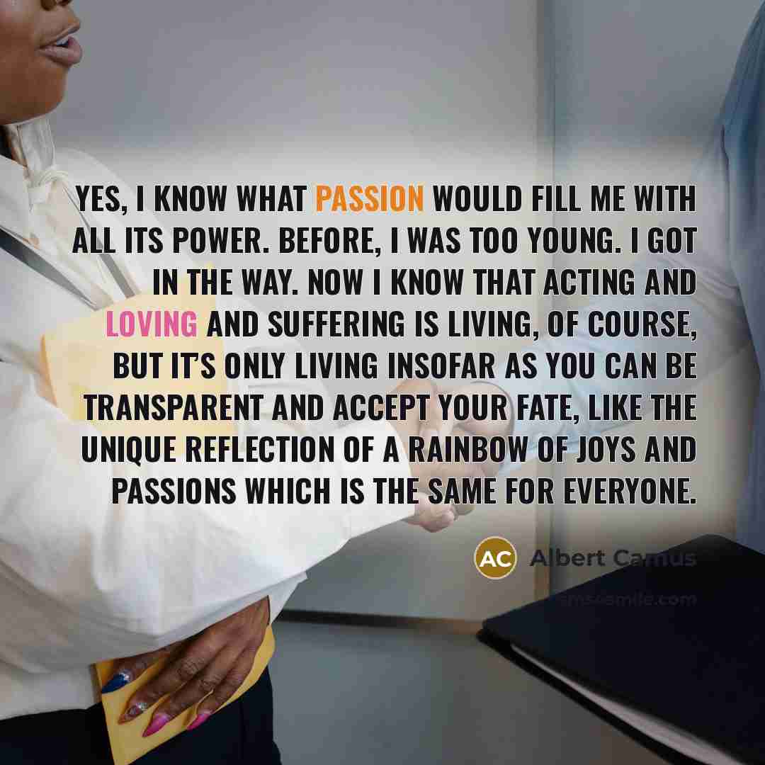 “Yes, I know what passion would fill me with all its power. Before, I was too young. I got in the way. Now I know that acting and loving and suffering is living, of course, but it’s only living insofar as you can be transparent and accept your fate, like the unique reflection of a rainbow of joys…” quote by Albert Camus