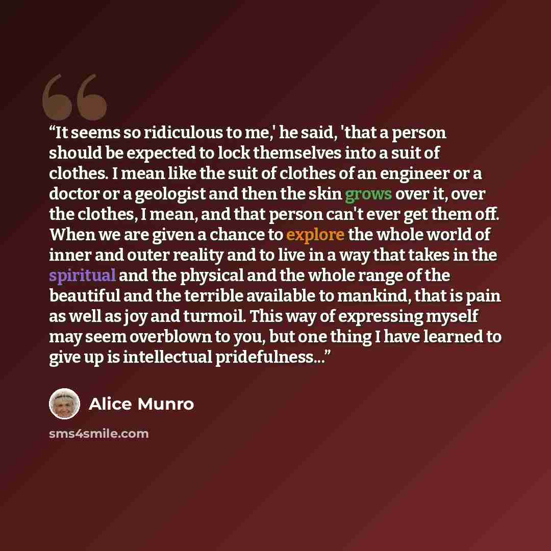 “It seems so ridiculous to me,' he said, 'that a person should be expected to lock themselves into a suit of clothes. I mean like the suit of clothes of an engineer or a doctor or a geologist and then the skin grows over it, over the clothes, I mean, and that person can't ever get them off. When we…” quote by Alice Munro
