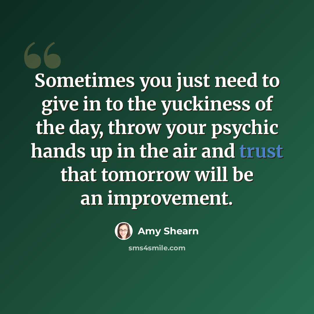 “Sometimes you just need to give in to the yuckiness of the day, throw your psychic hands up in the air and trust that tomorrow will be an improvement.” quote by Amy Shearn