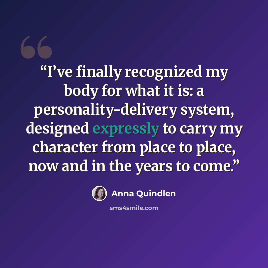 “I’ve finally recognized my body for what it is: a personality-delivery system, designed expressly to carry my character from place to place, now and in the years to come.” quote by Anna Quindlen