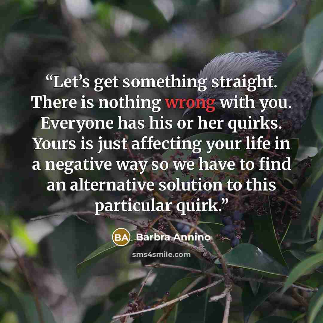 “Let’s get something straight. There is nothing wrong with you. Everyone has his or her quirks. Yours is just affecting your life in a negative way so we have to find an alternative solution to this particular quirk.” quote by Barbra Annino