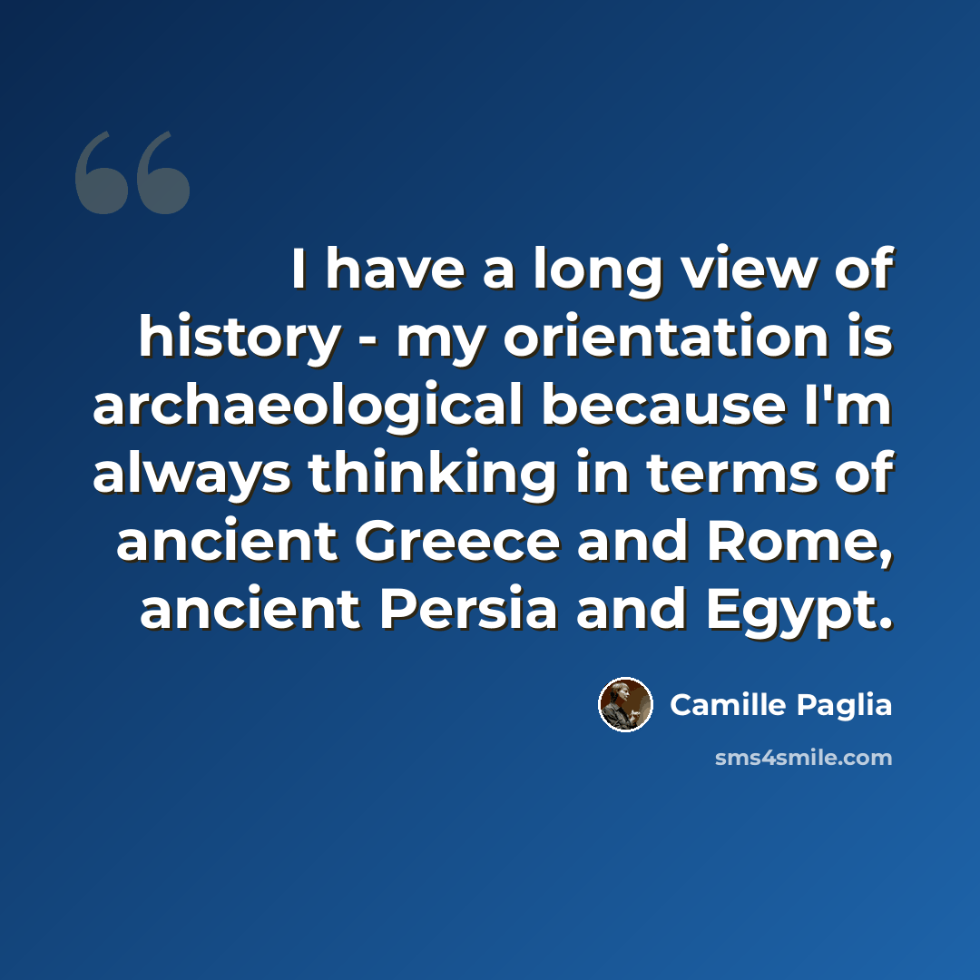 “I have a long view of history - my orientation is archaeological because I'm always thinking in terms of ancient Greece and Rome, ancient Persia and Egypt.” quote by Camille Paglia