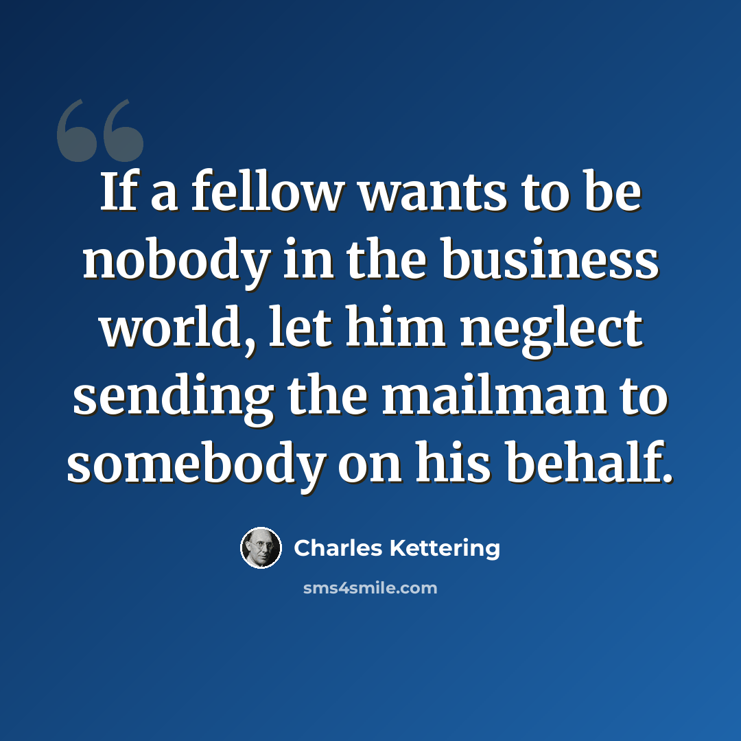 “If a fellow wants to be nobody in the business world, let him neglect sending the mailman to somebody on his behalf.” quote by Charles Kettering