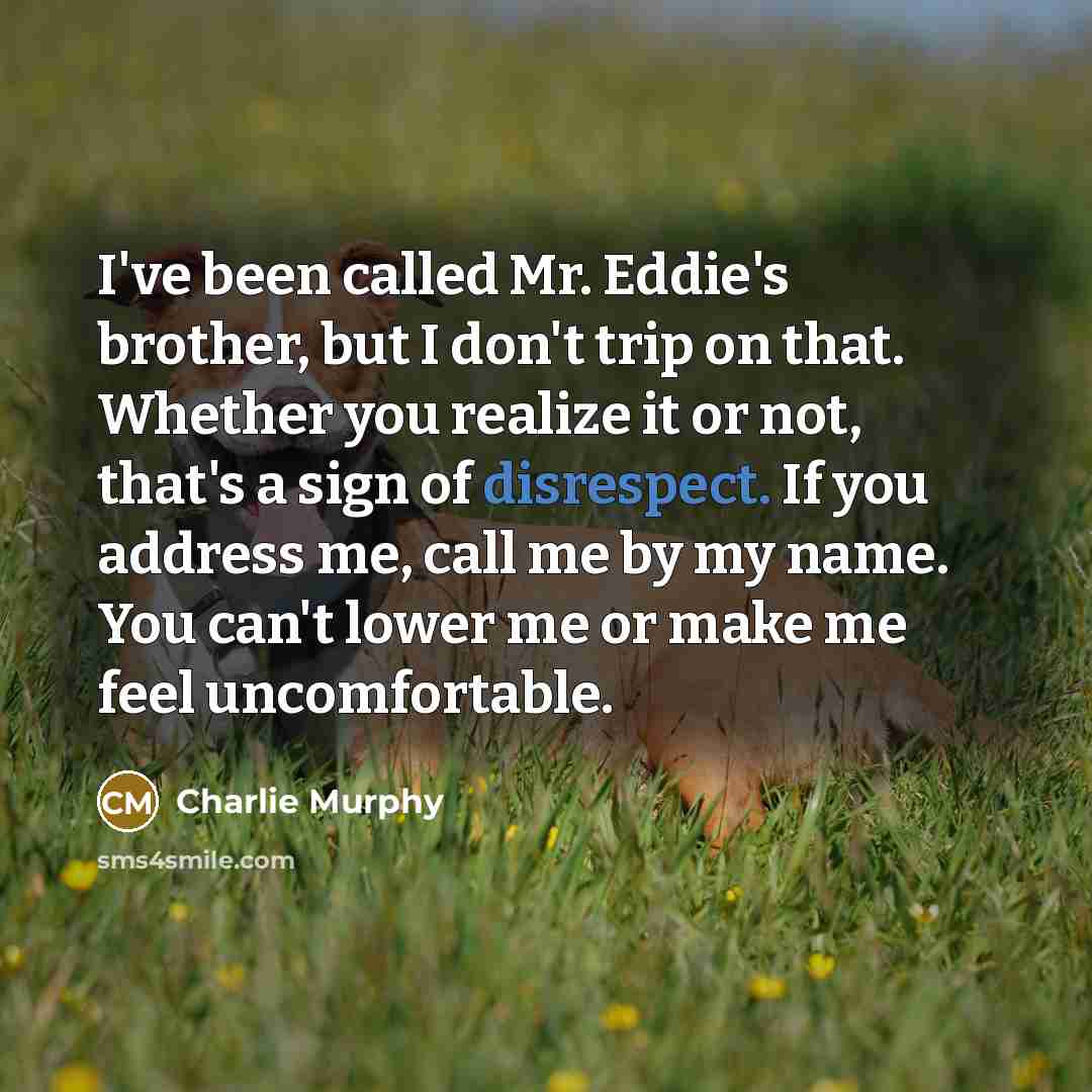 “I've been called Mr. Eddie's brother, but I don't trip on that. Whether you realize it or not, that's a sign of disrespect. If you address me, call me by my name. You can't lower me or make me feel uncomfortable.” quote by Charlie Murphy