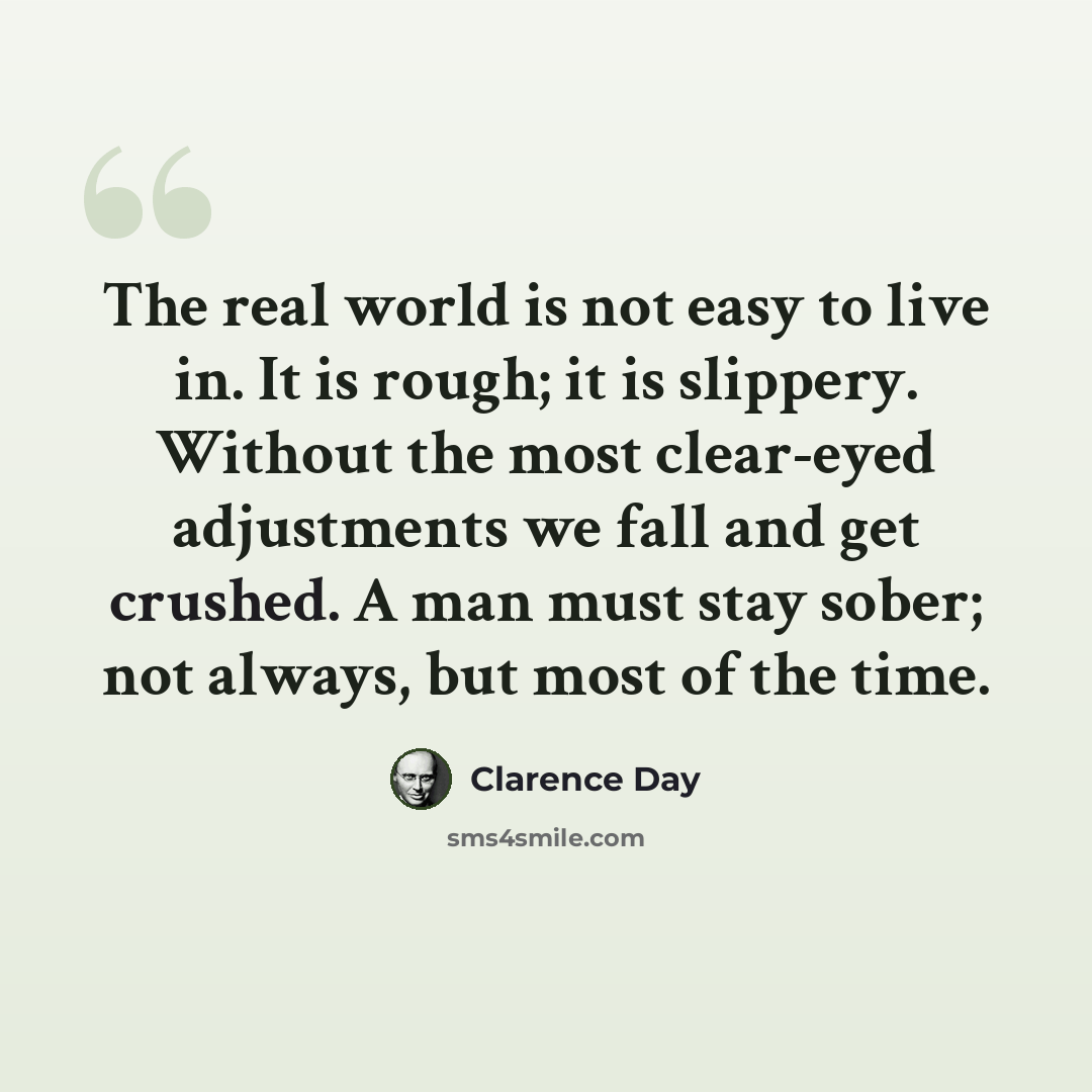 “The real world is not easy to live in. It is rough; it is slippery. Without the most clear-eyed adjustments we fall and get crushed. A man must stay sober; not always, but most of the time.” quote by Clarence Day