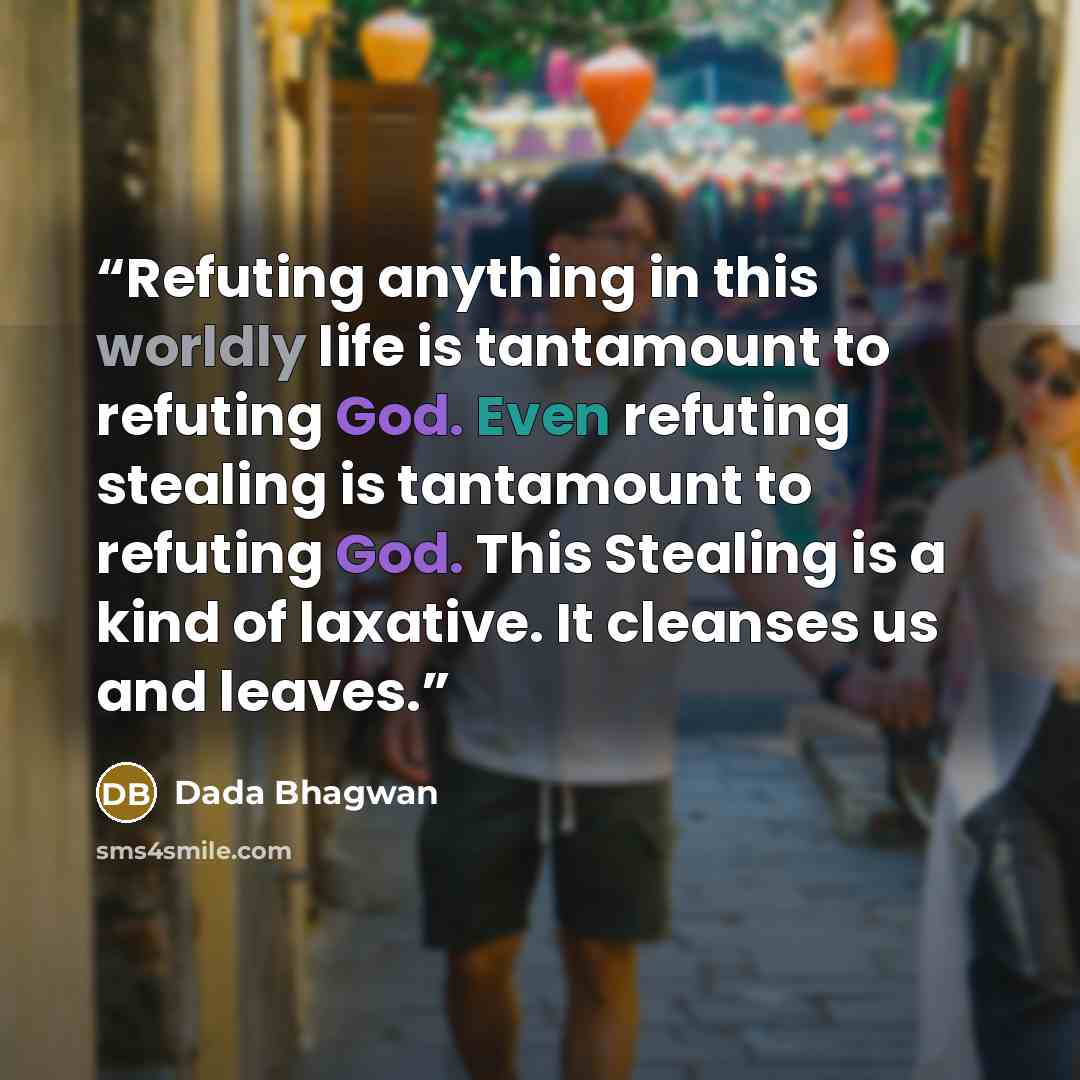 “Refuting anything in this worldly life is tantamount to refuting God. Even refuting stealing is tantamount to refuting God. This Stealing is a kind of laxative. It cleanses us and leaves.” quote by Dada Bhagwan