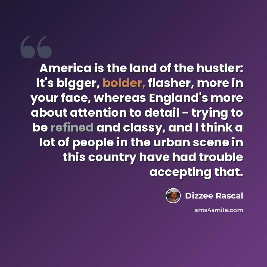 “America is the land of the hustler: it's bigger, bolder, flasher, more in your face, whereas England's more about attention to detail - trying to be refined and classy, and I think a lot of people in the urban scene in this country have had trouble accepting that.” quote by Dizzee Rascal