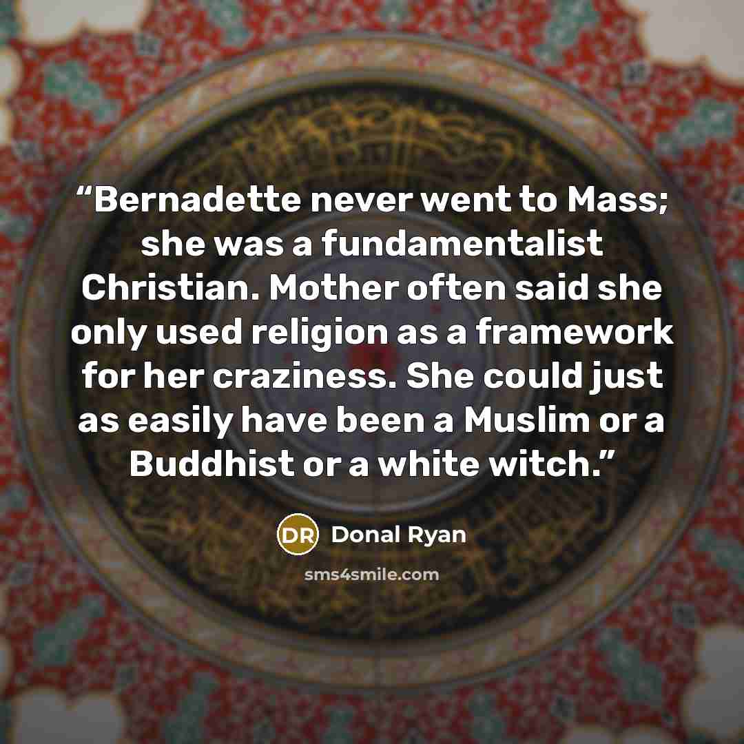 “Bernadette never went to Mass; she was a fundamentalist Christian. Mother often said she only used religion as a framework for her craziness. She could just as easily have been a Muslim or a Buddhist or a white witch.” quote by Donal Ryan