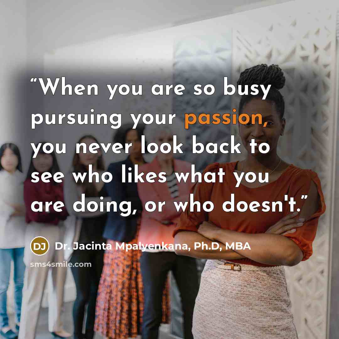 “When you are so busy pursuing your passion, you never look back to see who likes what you are doing, or who doesn't.” quote by Dr. Jacinta Mpalyenkana, Ph.D, MBA