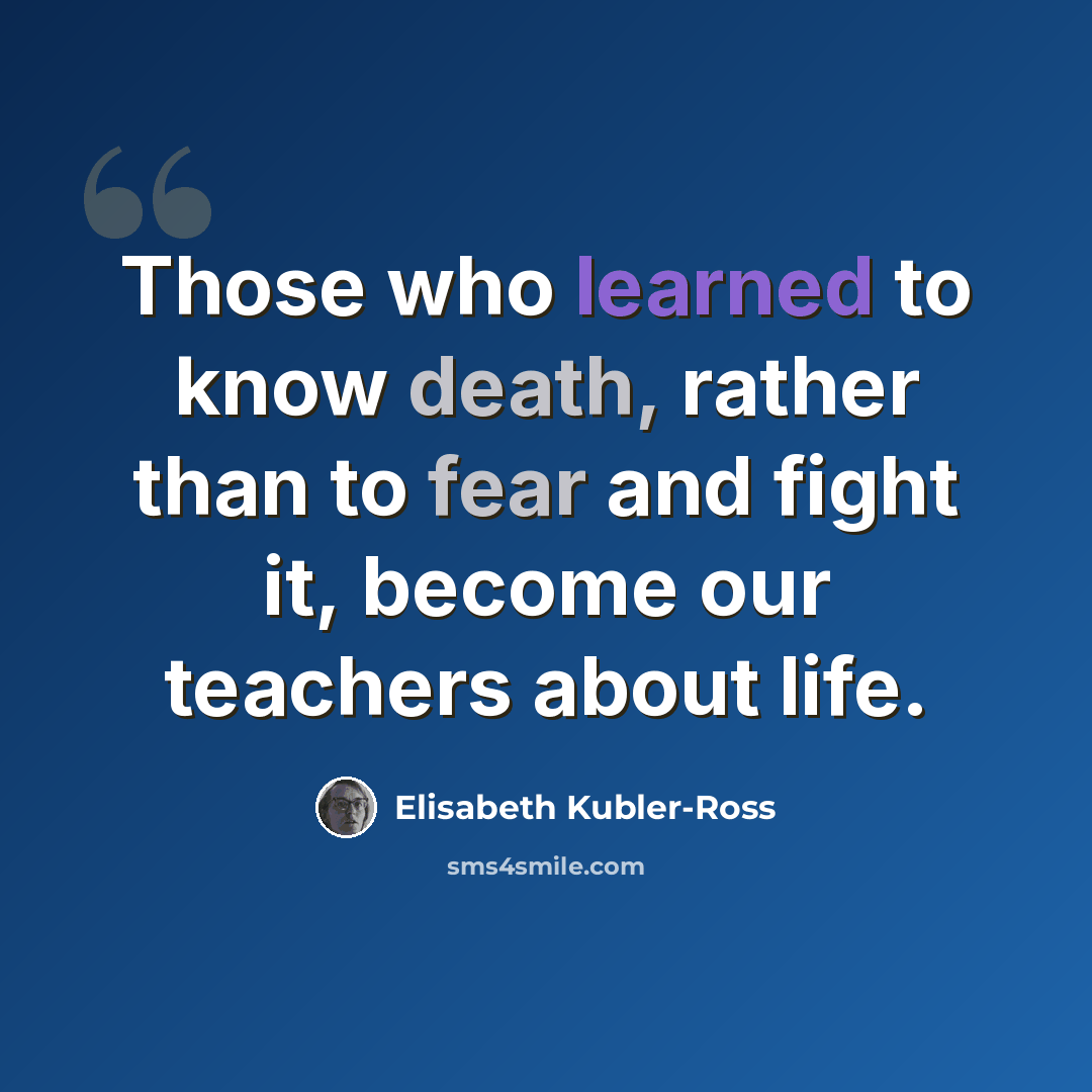 “Those who learned to know death, rather than to fear and fight it, become our teachers about life.” quote by Elisabeth Kubler-Ross