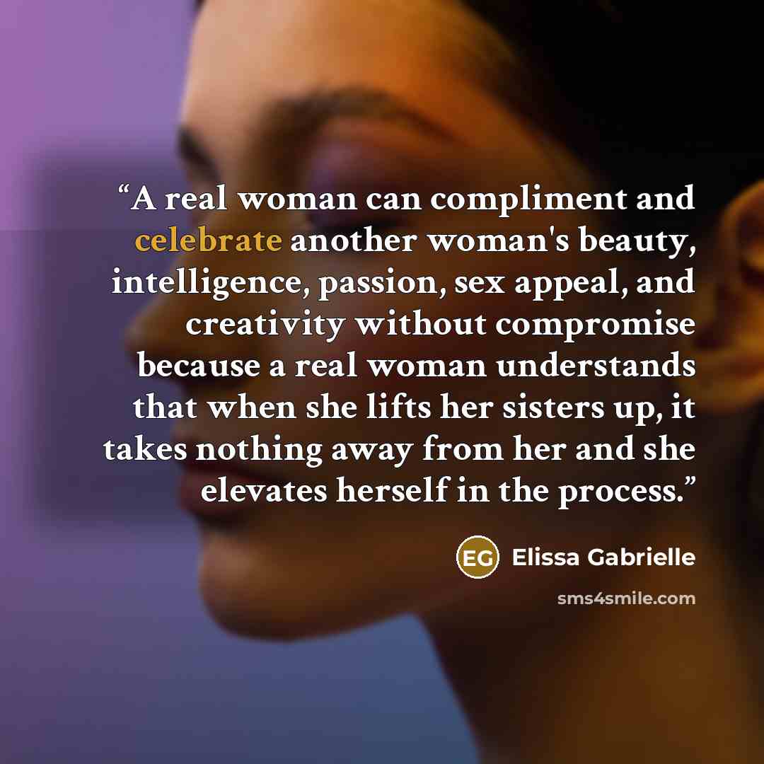 “A real woman can compliment and celebrate another woman's beauty, intelligence, passion, sex appeal, and creativity without compromise because a real woman understands that when she lifts her sisters up, it takes nothing away from her and she elevates herself in the process.” quote by Elissa Gabrielle