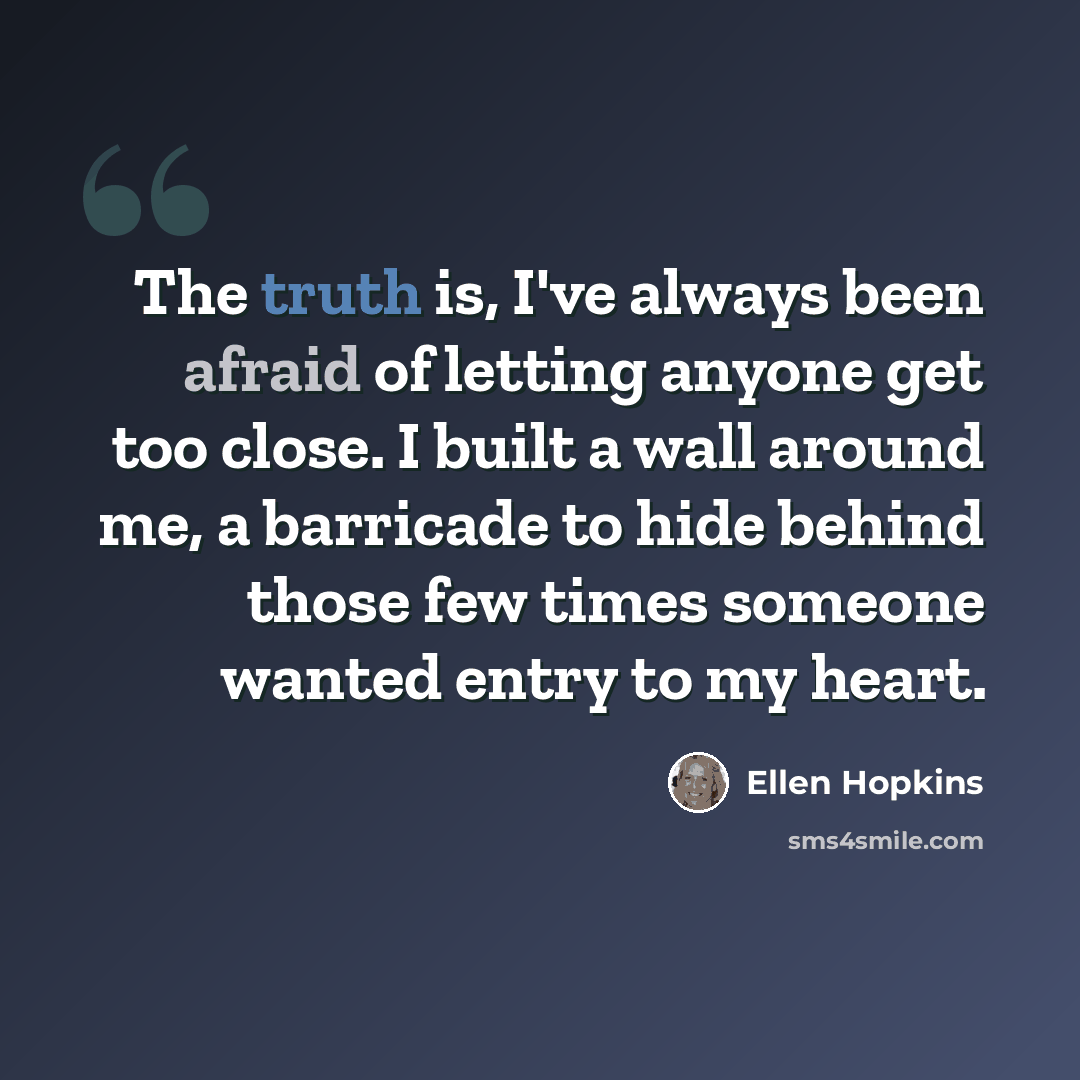 “The truth is, I've always been afraid of letting anyone get too close. I built a wall around me, a barricade to hide behind those few times someone wanted entry to my heart.” quote by Ellen Hopkins