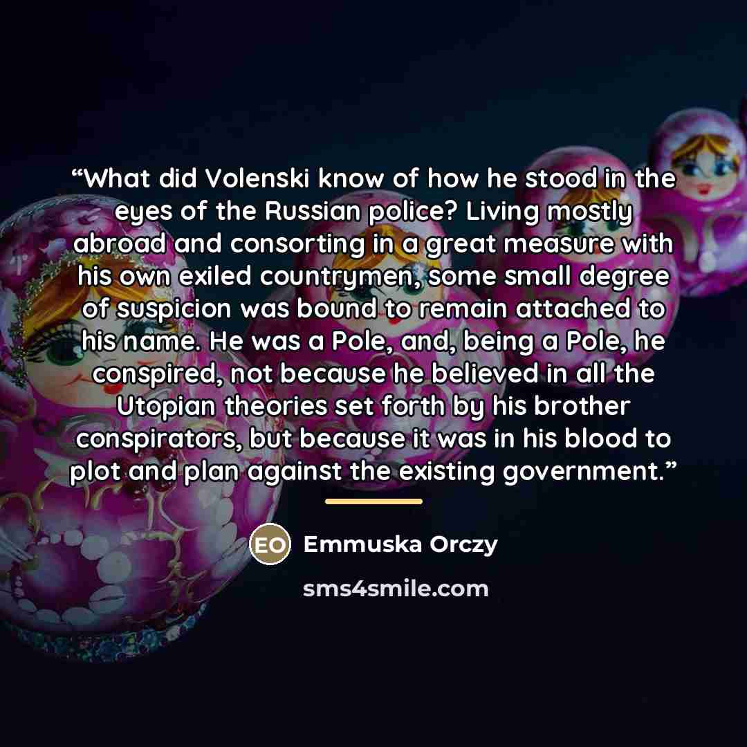“What did Volenski know of how he stood in the eyes of the Russian police? Living mostly abroad and consorting in a great measure with his own exiled countrymen, some small degree of suspicion was bound to remain attached to his name. He was a Pole, and, being a Pole, he conspired, not because he…” quote by Emmuska Orczy