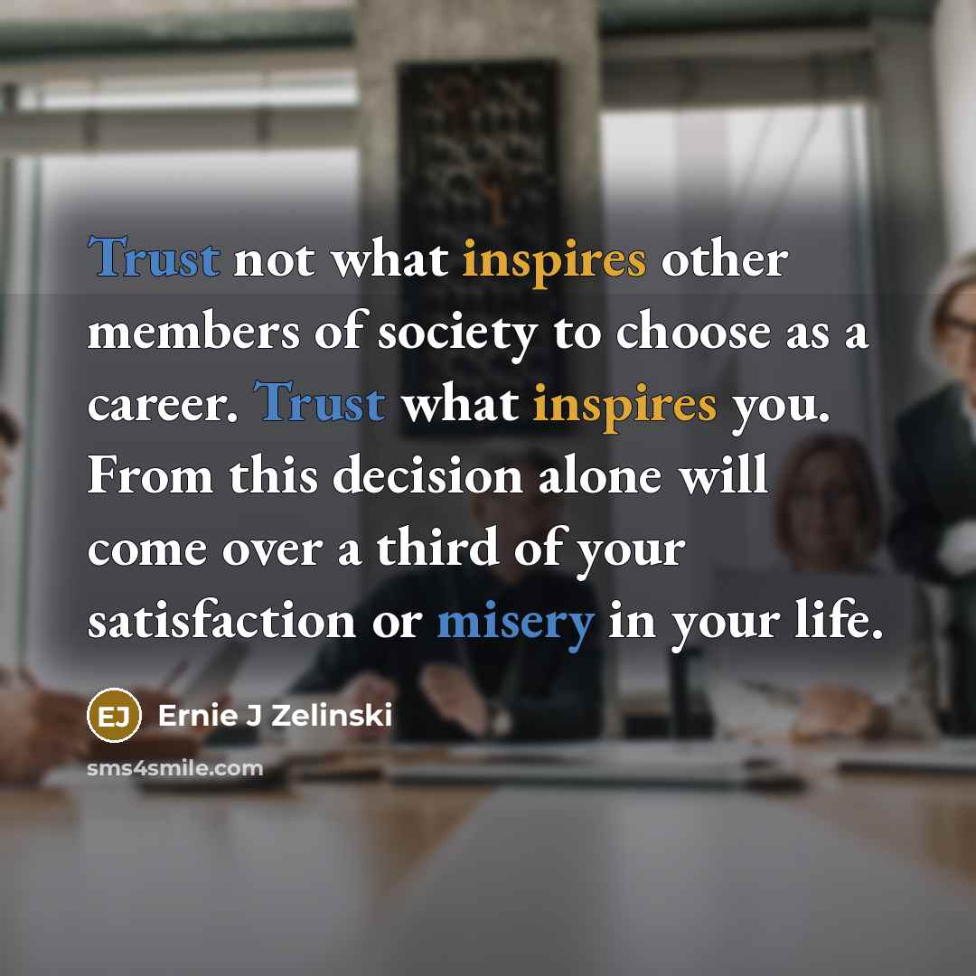“Trust not what inspires other members of society to choose as a career. Trust what inspires you. From this decision alone will come over a third of your satisfaction or misery in your life.” quote by Ernie J Zelinski