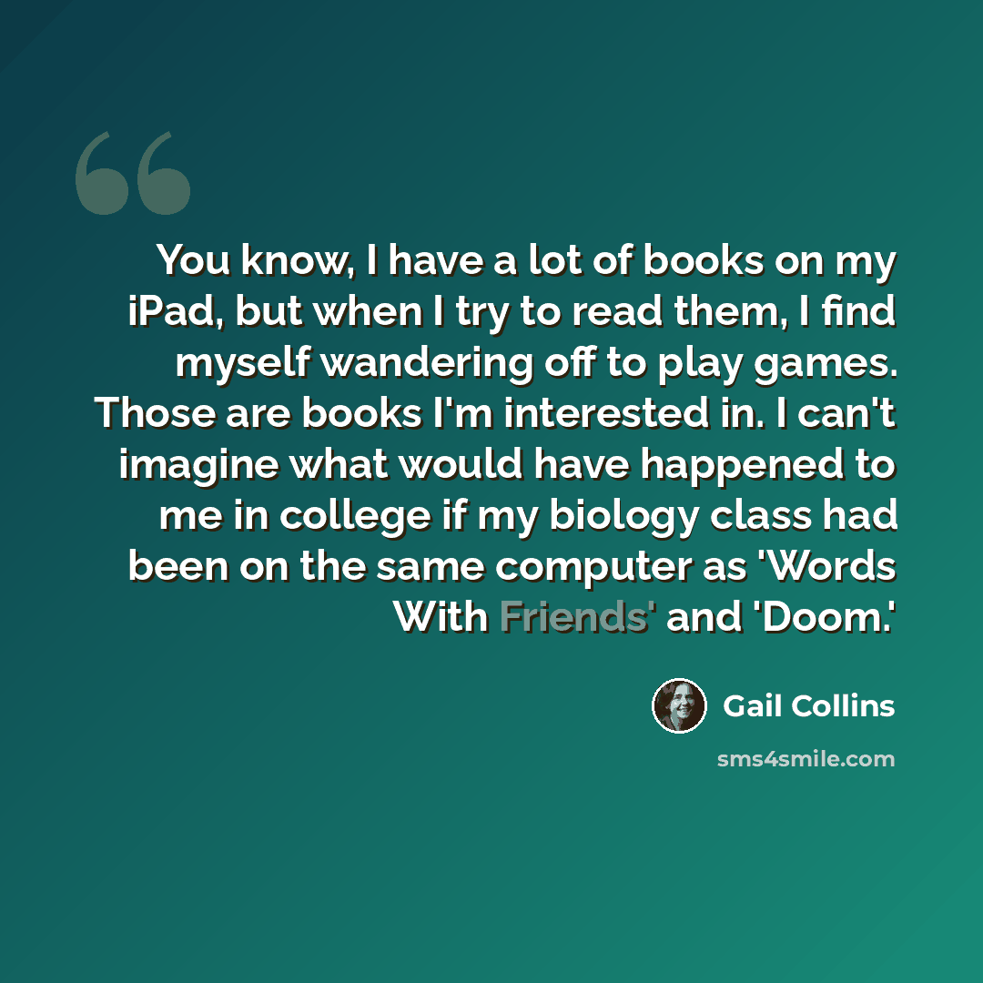 “You know, I have a lot of books on my iPad, but when I try to read them, I find myself wandering off to play games. Those are books I'm interested in. I can't imagine what would have happened to me in college if my biology class had been on the same computer as 'Words With Friends' and 'Doom.'” quote by Gail Collins
