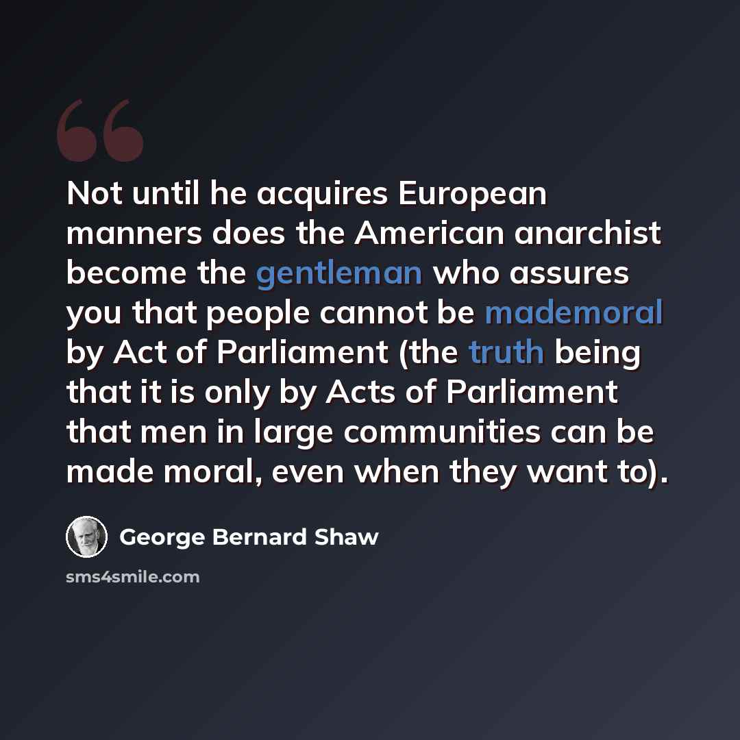 “Not until he acquires European manners does the American anarchist become the gentleman who assures you that people cannot be mademoral by Act of Parliament (the truth being that it is only by Acts of Parliament that men in large communities can be made moral, even when they want to).” quote by George Bernard Shaw
