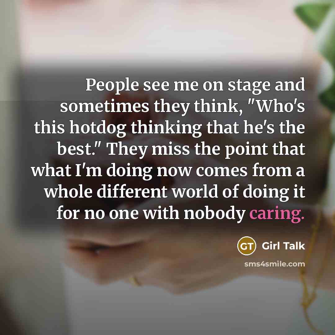 “People see me on stage and sometimes they think, "Who's this hotdog thinking that he's the best." They miss the point that what I'm doing now comes from a whole different world of doing it for no one with nobody caring.” quote by Girl Talk