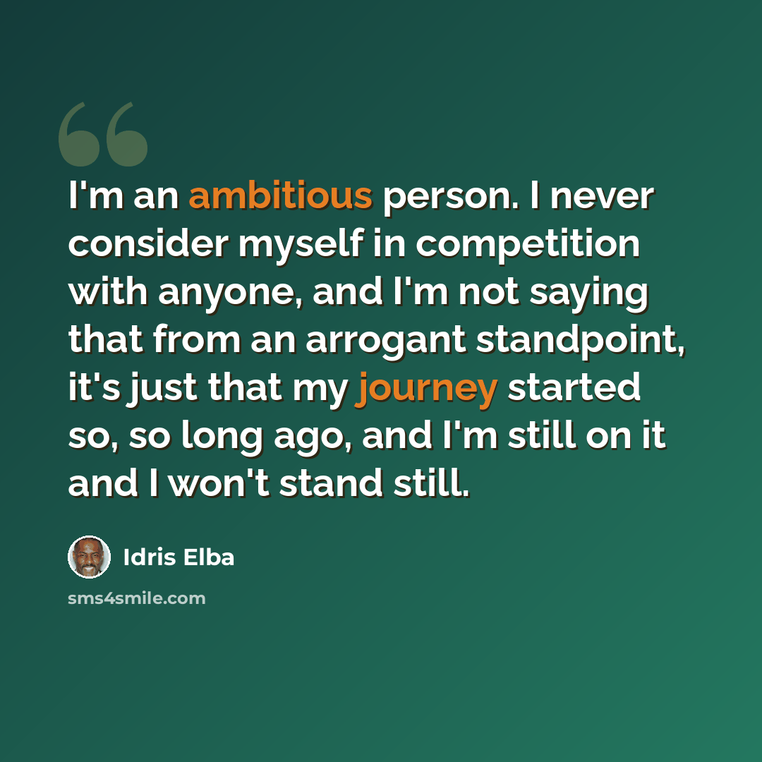 “I'm an ambitious person. I never consider myself in competition with anyone, and I'm not saying that from an arrogant standpoint, it's just that my journey started so, so long ago, and I'm still on it and I won't stand still.” quote by Idris Elba