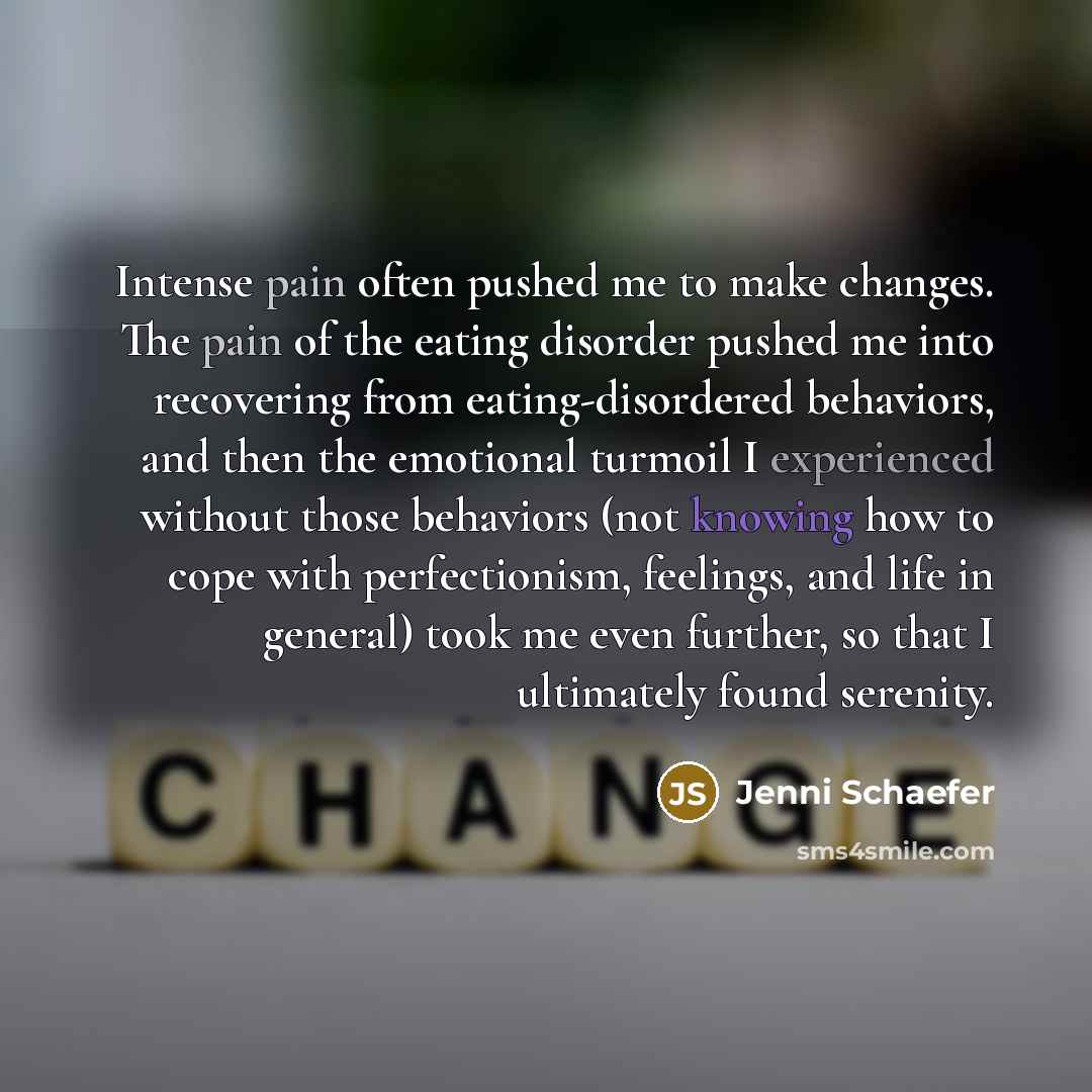 “Intense pain often pushed me to make changes. The pain of the eating disorder pushed me into recovering from eating-disordered behaviors, and then the emotional turmoil I experienced without those behaviors (not knowing how to cope with perfectionism, feelings, and life in general) took me even…” quote by Jenni Schaefer