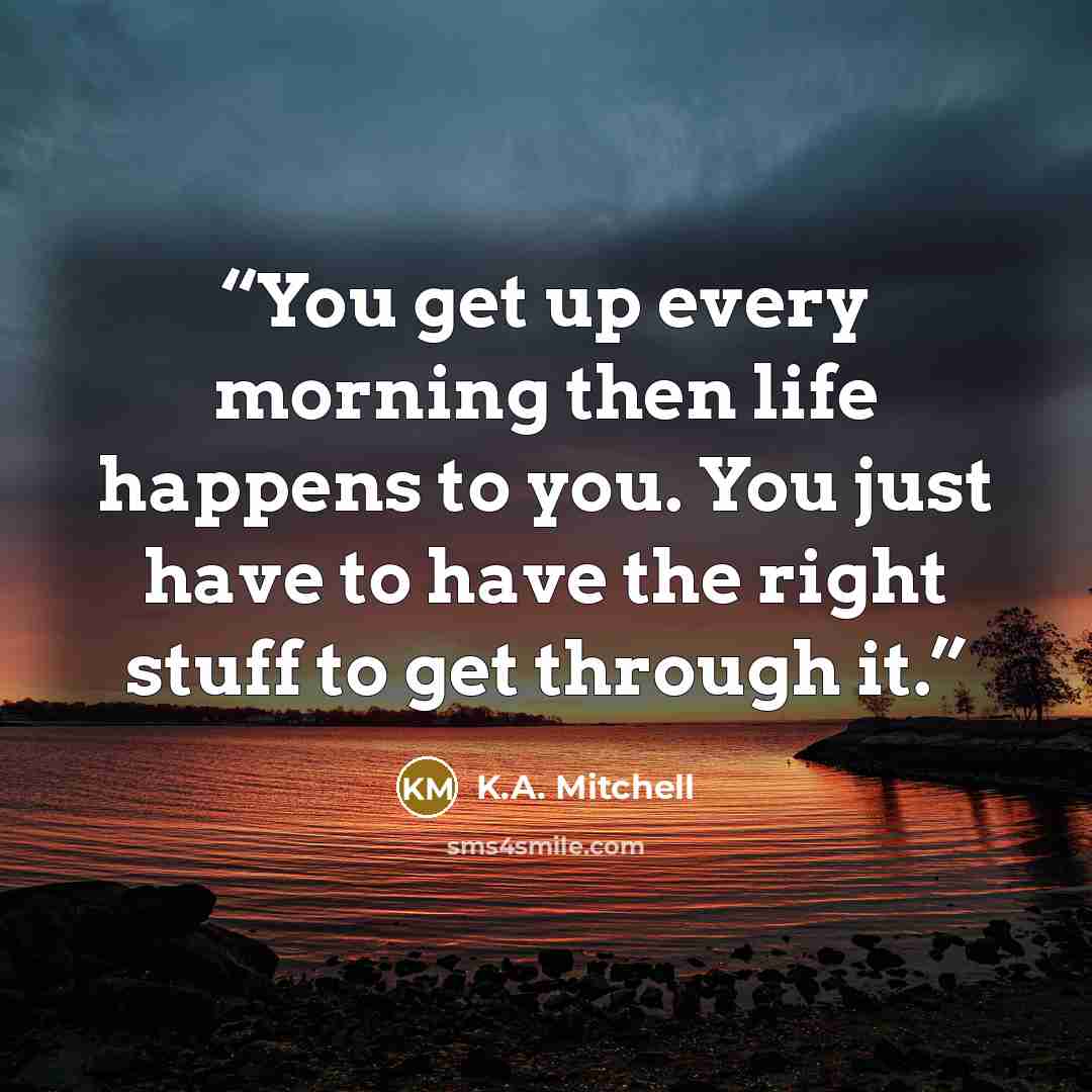 “You get up every morning then life happens to you. You just have to have the right stuff to get through it.” quote by K.A. Mitchell