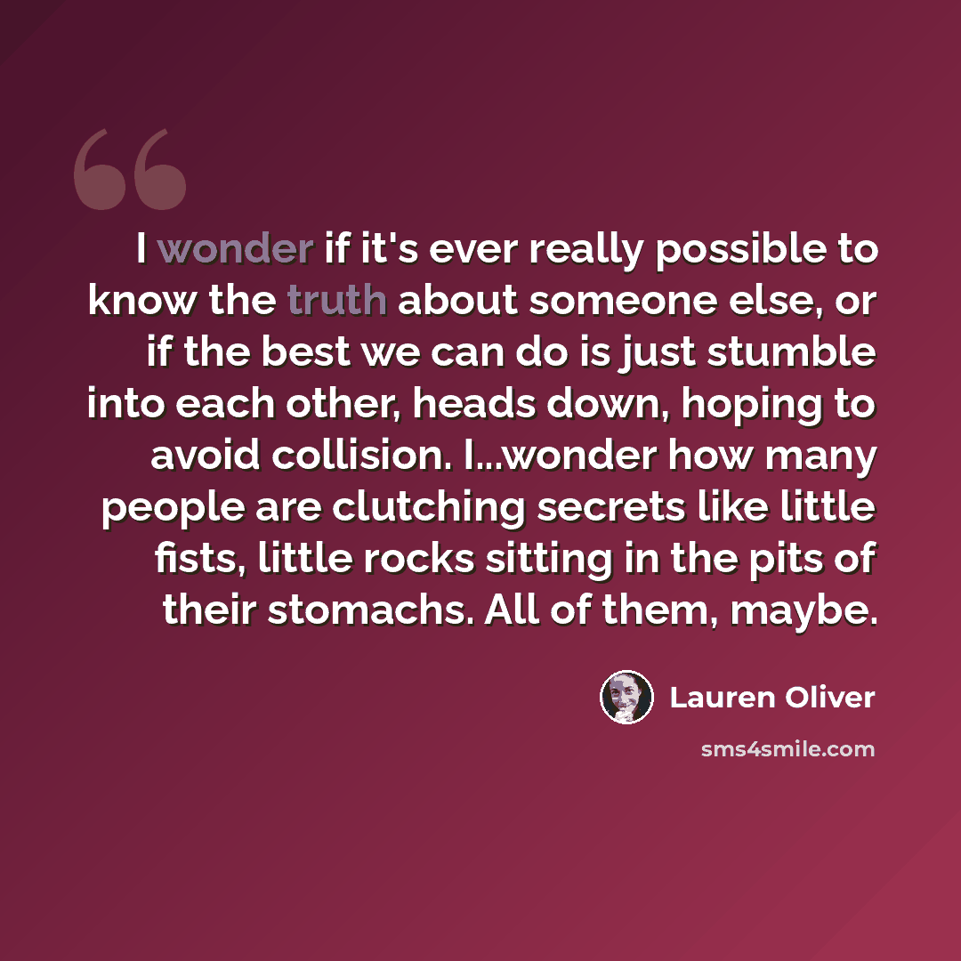 “I wonder if it's ever really possible to know the truth about someone else, or if the best we can do is just stumble into each other, heads down, hoping to avoid collision. I...wonder how many people are clutching secrets like little fists, little rocks sitting in the pits of their stomachs. All…” quote by Lauren Oliver