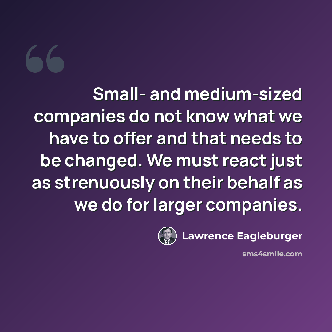“Small- and medium-sized companies do not know what we have to offer and that needs to be changed. We must react just as strenuously on their behalf as we do for larger companies.” quote by Lawrence Eagleburger