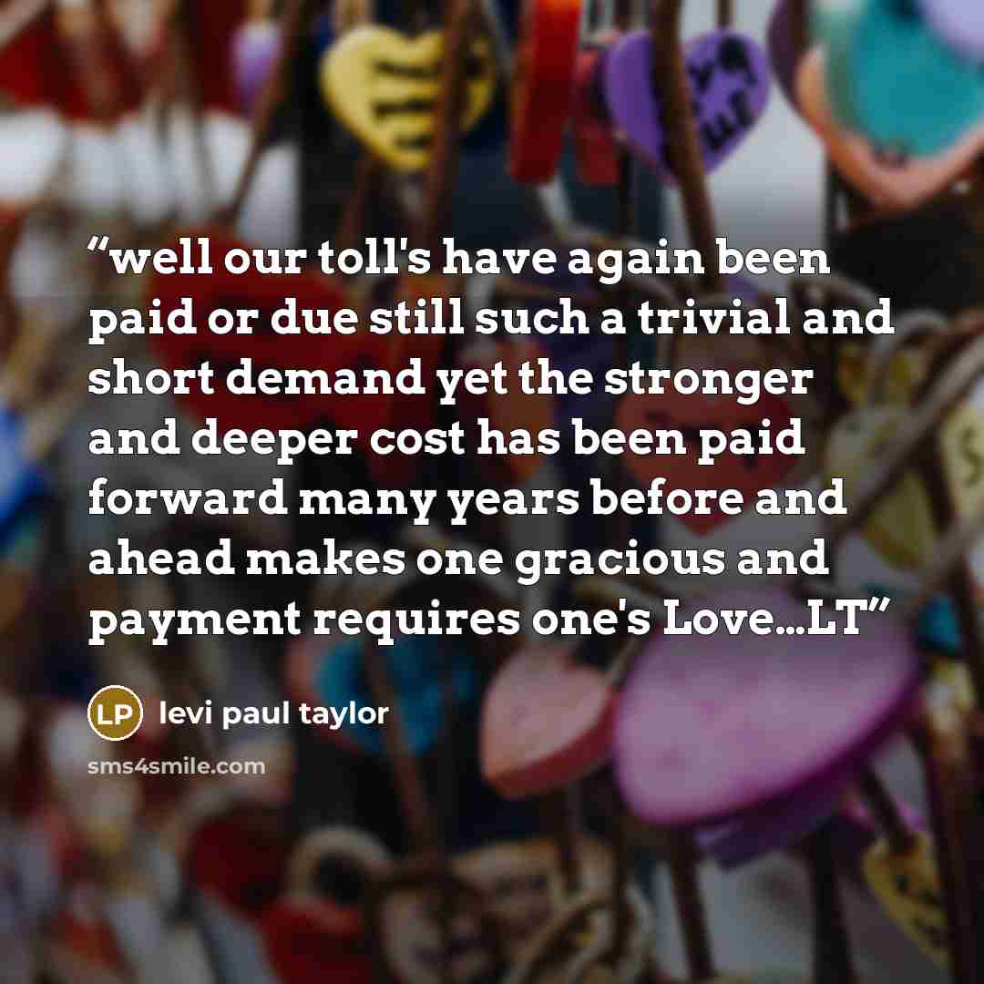 “well our toll's have again been paid or due still such a trivial and short demand yet the stronger and deeper cost has been paid forward many years before and ahead makes one gracious and payment requires one's Love…LT” quote by levi paul taylor