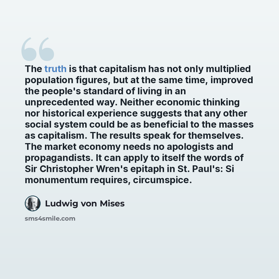 “The truth is that capitalism has not only multiplied population figures, but at the same time, improved the people's standard of living in an unprecedented way. Neither economic thinking nor historical experience suggests that any other social system could be as beneficial to the masses as…” quote by Ludwig von Mises