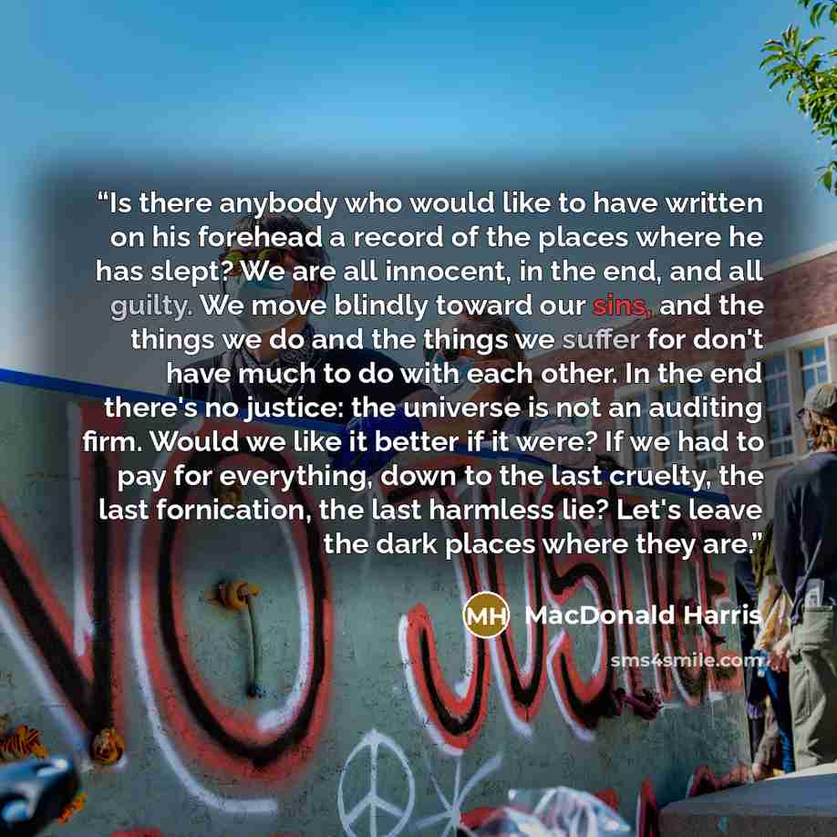 “Is there anybody who would like to have written on his forehead a record of the places where he has slept? We are all innocent, in the end, and all guilty. We move blindly toward our sins, and the things we do and the things we suffer for don't have much to do with each other. In the end there's…” quote by MacDonald Harris